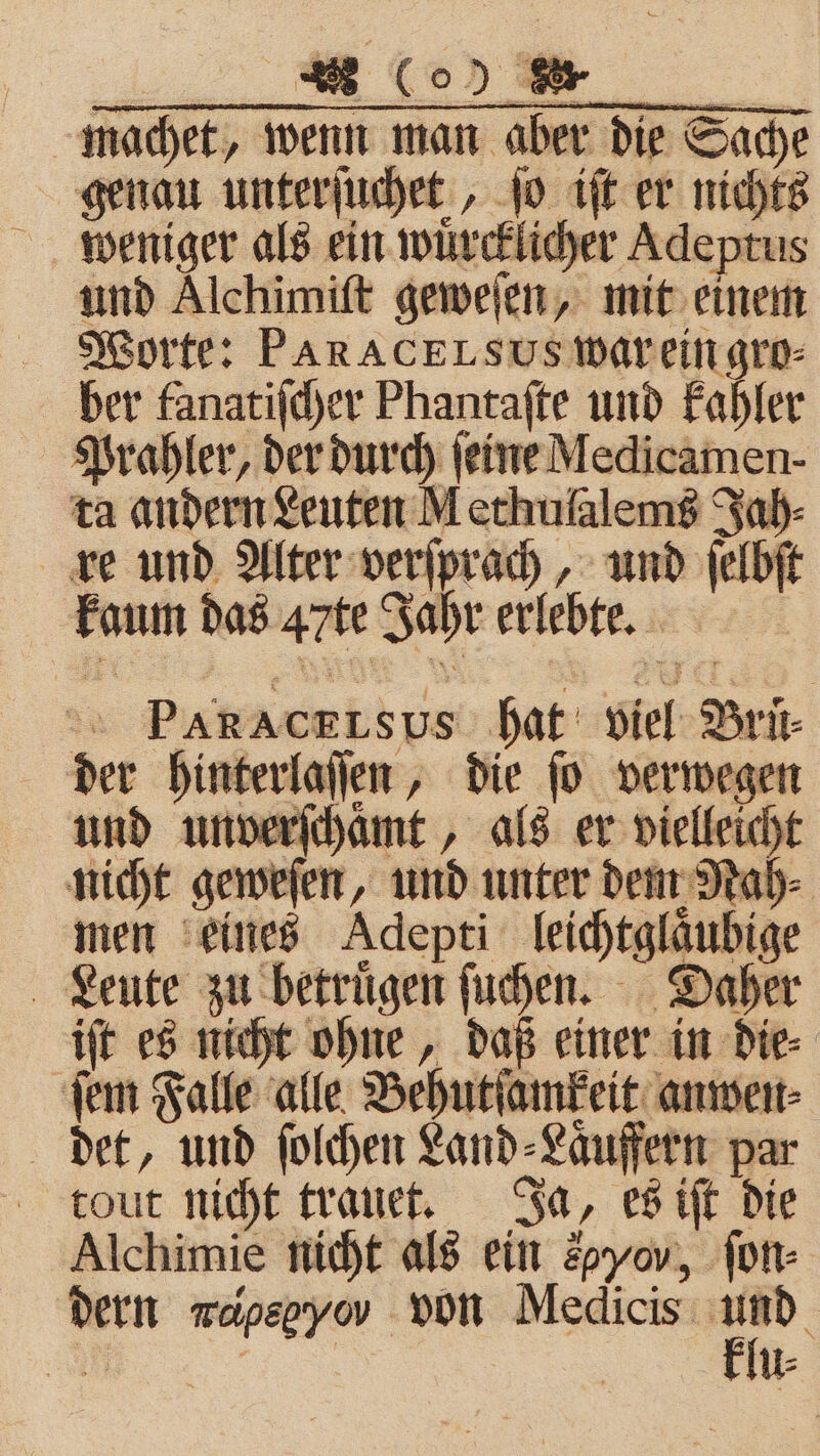 Co) er. machet, wenn man aber die Sache genau unterſuchet, ſo iſt er nichts weniger als ein wuͤrcklicher Adeptus und Alchimiſt geweſen, mit einem Worte: PARACELsus war ein gro⸗ ber fanatiſcher Phantaſte und kahler Prahler, der durch ſeine Medicamen- ta andern Leuten Methulalems Jah⸗ re und Alter verſprach, „ und fals kaum das Arte Jahr erlebte. | ® PARACELSUs s viel Brüt⸗ der hinterlaſſen, die ſo verwegen n rſchaͤmt, als er vielleicht nicht geweſen, und unter dem Nah men eines Adepti leichtglaubige Leute zu betruͤgen ſuchen. Daher iſt es nicht ohne, daß einer in die⸗ ſem Falle alle Behutſamkeit anwen⸗ det, und ſolchen Land⸗ „Häuffern par tout nicht trauet. Ja, es iſt die Alchimie nicht als ein 2p, ſon⸗ dern mapegyov von Medicis — : | u⸗