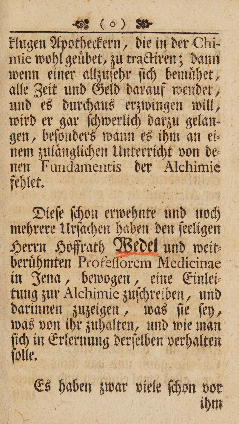 | ERDE A klugen Apotheckern, die in der Chi- mie wohl geuͤbet, zu trackiren; dann wenn einer allzuſehr ſich bemuͤhet, alle Zeit und Geld darauf wendet, und es durchaus erzwingen will, wird er gar ſchwerlich darzu gelan⸗ gen, beſonders wann es ihm an ei⸗ nem zulanglichen Unterricht von de⸗ nen Fundamentis der Alchimie ‚fehler. FR NT Diieſe ſchon erwehnte und noch mehrere Uher haben den ſeeligen Herrn Hoffrath Wedel und weit⸗ beruͤhmten Profefforem Medicinae in Jena, bewogen, eine Einlei- tung zur Alchimie zuſchreiben, und darinnen zuzeigen, was ſie ſey, was von ihr zuhalten, und wie man 905 in Erlernung derſelben verhalten * De. ihm