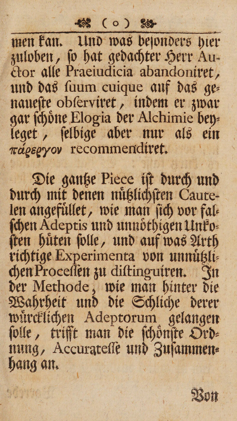Br. „ men kan. Und was bejonders hier zuloben, fo hat gedachter Herr Au- ctor alle Praeiudicia abandoniret, und das ſuum cuique auf das ge⸗ naueſte obſerviret, indem er zwar gar ſchoͤne Elogia der Alchimie bey⸗ leget, ſelbige aber nur als ein mapepyov recommendiret. Die gantze Piece iſt durch und durch mit denen nuͤtzlichſten Caute⸗ len angefuͤllet, wie man ſich vor fal⸗ ſchen Adeptis und unnoͤthigen Unko⸗ ſten huͤten ſolle, und auf was Arth richtige Experimenta von unnuͤtzli⸗ chen Proceſſen zu diſtinguiren. In der Methode, wie man hinter die Wahrheit und die Schliche derer wuͤrcklichen Adeptorum gelangen ſolle, trifft man die ſchoͤnſte Ord⸗ nung, Accuratefle und Zuſammen⸗ hang an. 1 1 Von