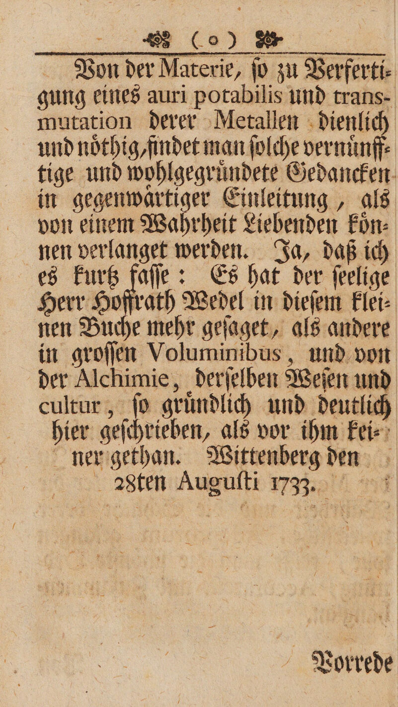 Von der Materie, ſo zu Verferti⸗ gung eines auri potabilis und trans- mutation derer Metallen dienlich und nötbig,findet man ſolche vernuͤnff⸗ tige und wohlgegruͤndete Gedancken in gegenwärtiger Einleitung, als von einem Wahrheit Liebenden koͤn⸗ nen verlanget werden. Ja, daß ich es kurtz jan Es hat der ſeelige Herr Hoffrath Wedel in dieſem klei⸗ nen Buche mehr geſaget, als andere in groſſen Voluminibus, und von der Alchimie, derſelben Weſen und cultur, jo gründlich und deutlich hier geſchrieben, als vor ihm kei⸗ ner gethan. Wittenberg den „sten Auguſti 733. Vorrede