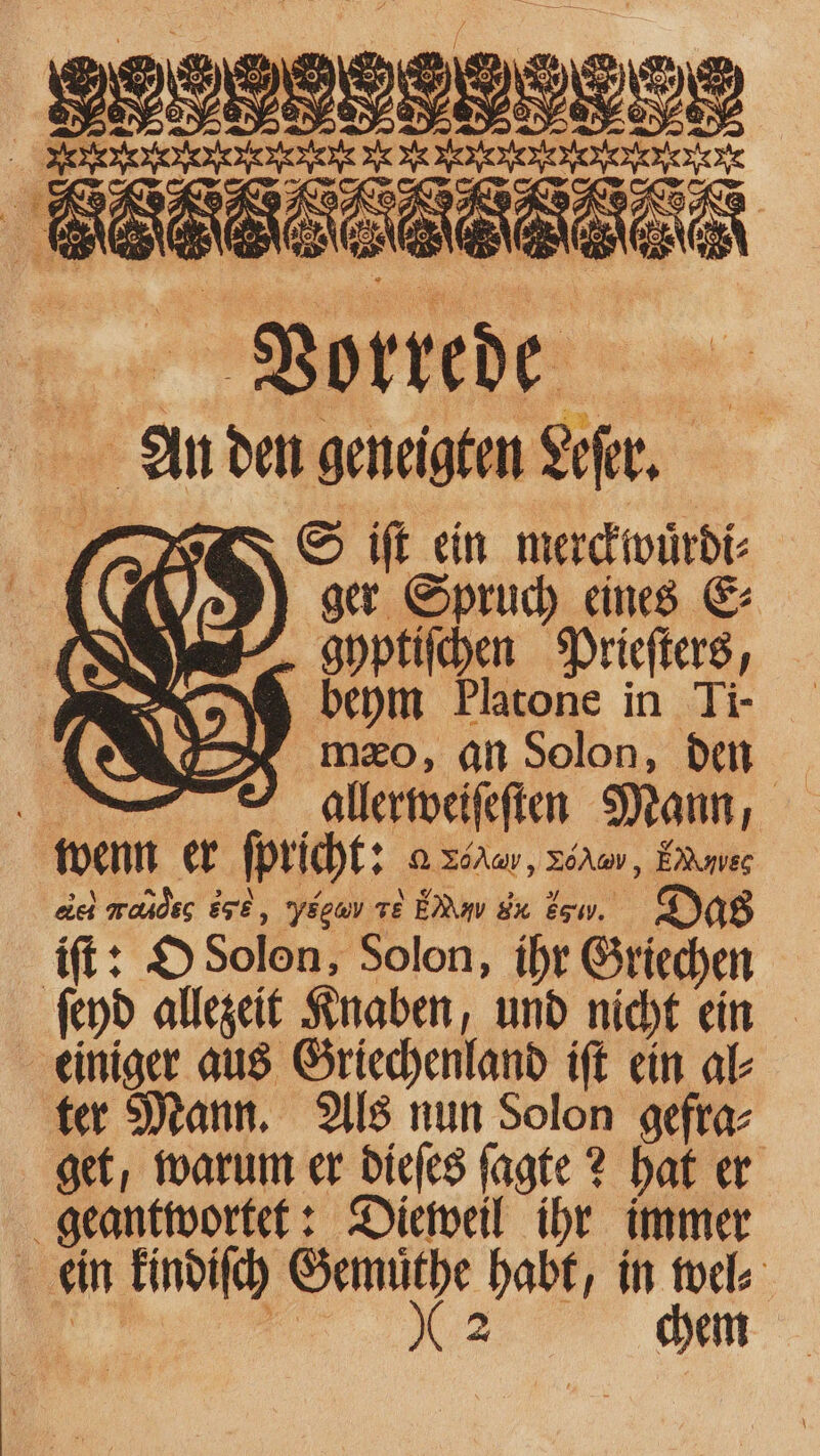 SELF St 108 x | Bed ER 5 . & 50 Vorrede en den geneigten aur. S iſt ein merckwuͤrdi⸗ ger Spruch eines E⸗ gyptiſchen Prieſters, beym Platone in Ti- mæo, an Solon, den 1 allerweiſeſten Mann, wenn er ſpricht: a xd, vou, EMuuleg as Lac EG, e TE ERW AM Eaw. Das iſt: O Solon, Solon, ihr Griechen ſeyd allezeit Knaben, und nicht ein einiger aus Griechenland iſt ein al⸗ ter Mann. Als nun Solon gefra⸗ get, warum er dieſes ſagte? hat er geantwortet: Dieweil ihr immer : ein kindiſch Gemuͤthe habt, in wel⸗ | 2 chem