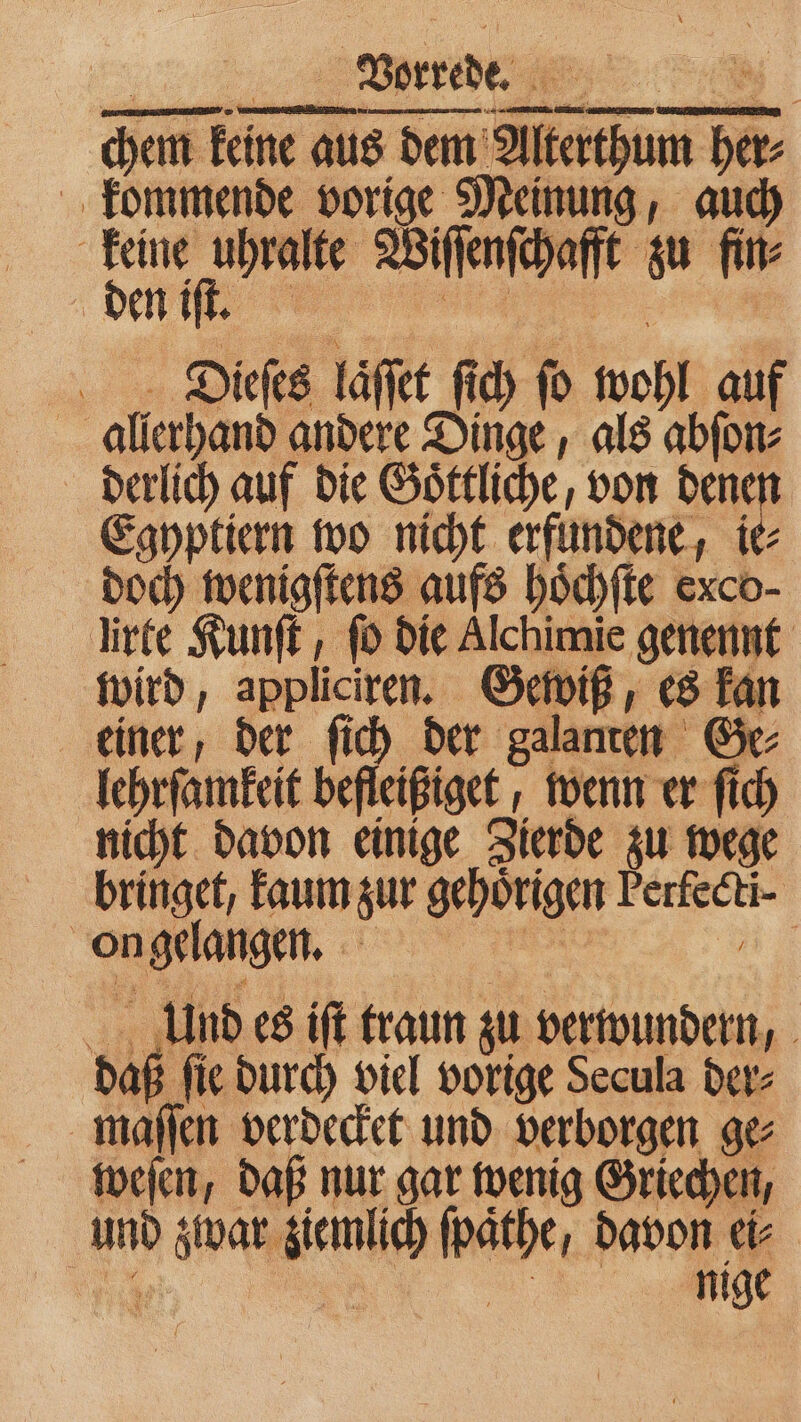 chem chem keine au aus dem e her⸗ kommende vorige Meinung, auch bn Wife zu fin⸗ den iſt. Dieſes laͤſſet ſich ſo wohl auf is allerhand andere Dinge, als abſon⸗ derlich auf die Goͤttliche, von dene Egyptiern wo nicht erfundene, ie⸗ doch wenigſtens aufs hoͤchſte exco- lirte Kunſt, ſo die Alchimie genennt wird, appliciren. wiß, es kan einer, der ſich der galanten &amp; Gr lehrſamkeit befleißiget , wenn er ſich nicht davon einige Zierde zu wege bringet, kaum zur gehörigen .. on gelangen. | Unndes iſt traun zu verwundern, 000 ſie durch viel vorige Secula der⸗ maſſen verdecket und verborgen ge⸗ weſen, daß nur gar wenig Griechen, ann Hy: BON 1 f davon ei⸗ nige