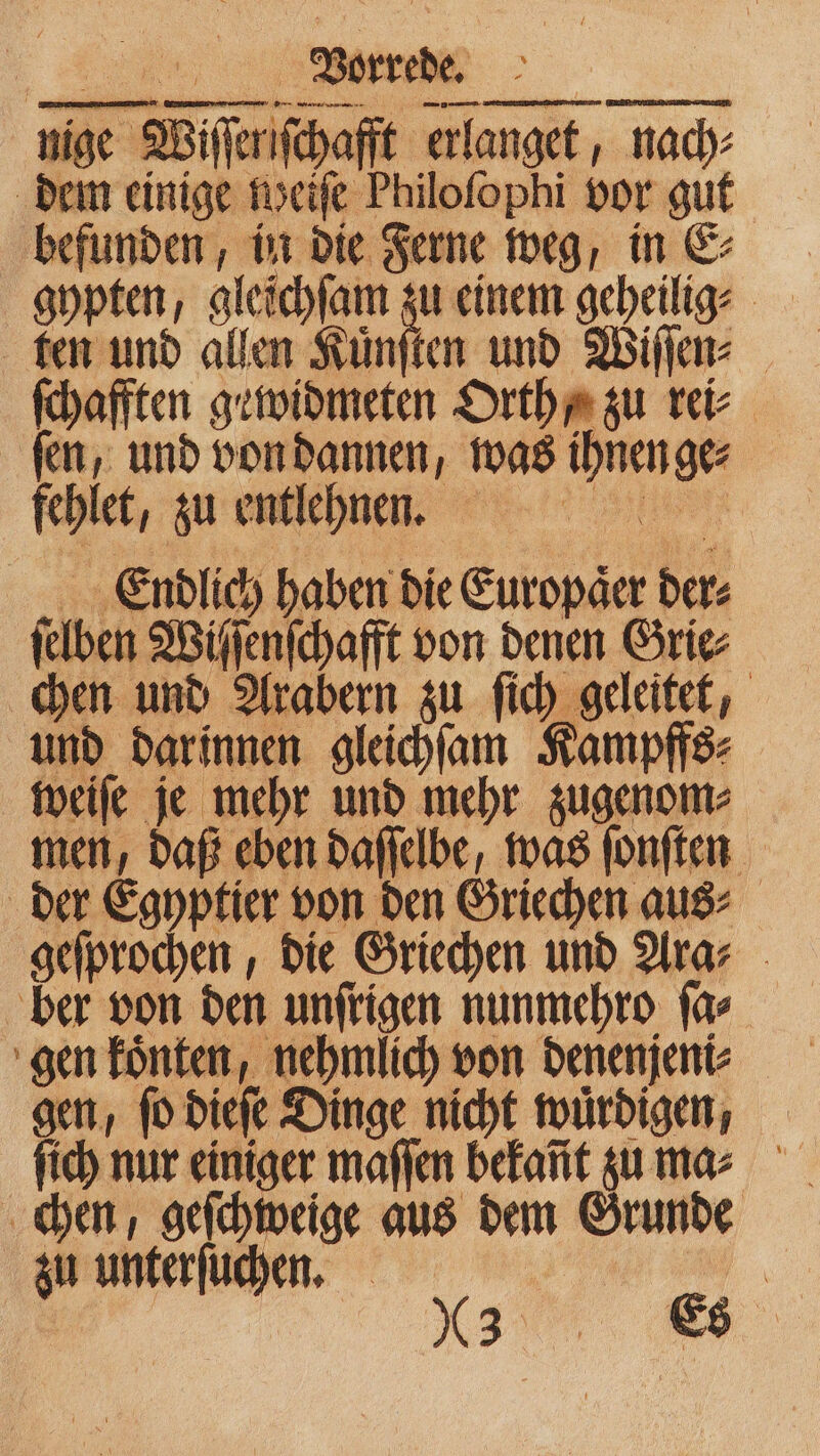 nige Wiſſeriſchafft erlanget, nach⸗ dem einige weiſe Philofophi vor gut befunden, in die Ferne weg, in E⸗ gypten, gleichſam ie einem geheilig⸗ ſchafften gewidmeten Orth / zu rei⸗ fen, und von dannen, was ihnen ge⸗ fehlet, zu entlehnen. Endlich haben die Europaͤer der⸗ ſelben Wiſſenſchafft von denen Grie⸗ chen und Arabern zu ſich geleitet, und darinnen gleichſam Kampffs⸗ weiſe je mehr und mehr zugenom⸗ men, daß eben daſſelbe, was ſonſten der Egyptier von den Griechen aus⸗ geſprochen, die Griechen und Ara⸗ ber von den unſrigen nunmehro ſa⸗ gen koͤnten, nehmlich von denenjeni⸗ gen, ſo dieſe Dinge nicht wuͤrdigen, ſich nur einiger maſſen bekañt zu ma⸗ chen, geſchweige aus dem Grunde zu unterſuchen. | „ “a. Mn