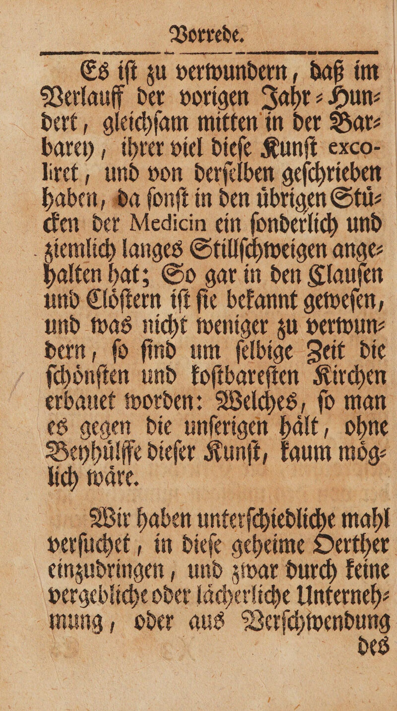 Es iſt zu verwundern, daß im Verlauff der vorigen Jahr⸗Hun⸗ dert, gleichſam mitten in der Bar⸗ barey, ihrer viel dieſe Kunſt exco- liret, und von derſelben geſchrieben haben, da ſonſt in den übrigen Stuͤ. cken der Medicin ein ſonderlich und ziemlich langes Stillſchweigen ange⸗ halten hat; So gar in den Clauſen und Elöftern iſt fie bekannt geweſen, und was nicht weniger zu verwun⸗ dern, ſo ſind um ſelbige Zeit die ſchöͤnſten und koſtbareſten Kirchen erbauet worden: Welches, ſo man es gegen die unſerigen haͤlt, ohne Bephuͤlffe dieſer Kunſt, kaum moͤg⸗ lich ware. un rer Wir haben unterſchiedliche mahl verſuchet, in dieſe geheime Oerther einzudringen, und zwar durch keine vergebliche oder laͤcherliche Unterneh⸗ mung, oder aus Wang E | E