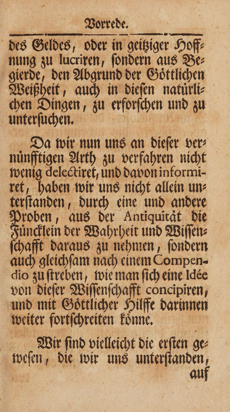 des Geldes, oder in geitziger Hoff⸗ nung zu lucriren, ſondern aus Be⸗ gierde, den Abgrund der Goͤttlichen Weißheit, auch in dieſen natuͤrli⸗ chen Dingen, zu erforſchen und zu unterſuchen. ya Da wir nun uns an dieſer ver⸗ wenig delectiret, und davon informi- ret, haben wir uns nicht allein un⸗ terſtanden, durch eine und andere Proben, aus der Antiquität die Fuͤncklein der Wahrheit und Wiſſen⸗ ſchafft daraus zu nehmen, ſondern auch gleichſam nach einem Compen⸗ von dieſer Wiſſenſchafft concipiren, und mit Goͤttlicher Hilffe darinnen weiter fortſchreiten Tonne, 5 Wrr ſind vielleicht die erſten ge: weſen, die wir uns u. ” an