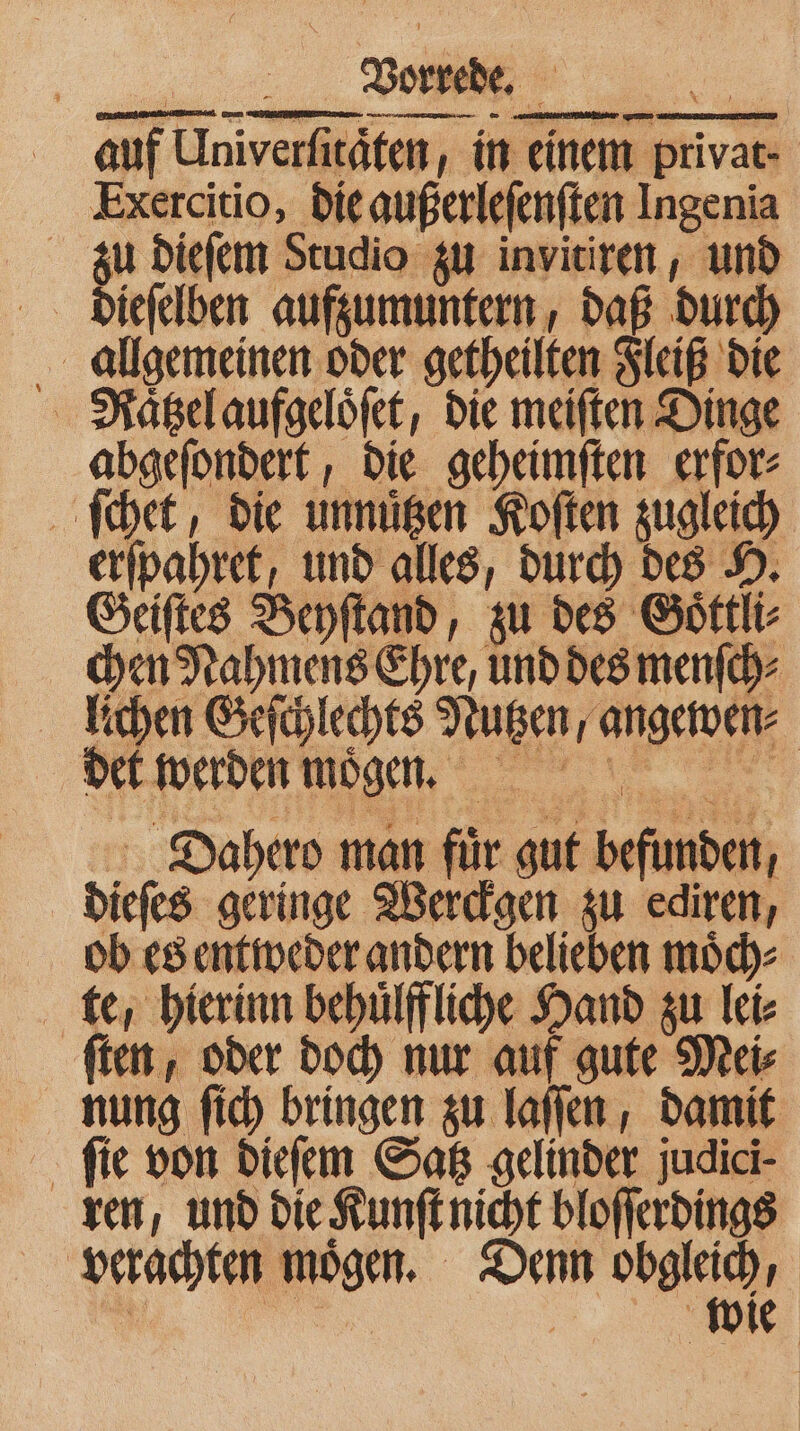 auf Univerfitäfen, in einem privar- Exercitio, die außerleſenſten Ingenia zu dieſem Studio zu invitiren, und allgemeinen oder getheilten Fleiß die Raͤtzel aufgeloͤſet, die meiſten Dinge abgeſondert, die geheimſten erfor⸗ ſchet, die unnuͤtzen Koſten zugleich erſpahret, und alles, durch des H. Geiſtes Beyſtand, zu des Goͤttli⸗ chen Nahmens Ehre, und des menſch⸗ ichen Geſchlechts Nutzen, angewen⸗ det werden mögen. Dahero man fuͤr gut befunden, dieſes geringe Werckgen zu ediren, ob es entweder andern belieben moͤch⸗ te, hierinn behuͤlffliche Hand zu lei⸗ fen, oder doch nur auf gute Mei⸗ nung ſich bringen zu laſſen, damit ſie von dieſem Satz gelinder judici- ren, und die Kunſt nicht bloſſerdings verachten moͤgen. Denn obgleich, 0 | wie