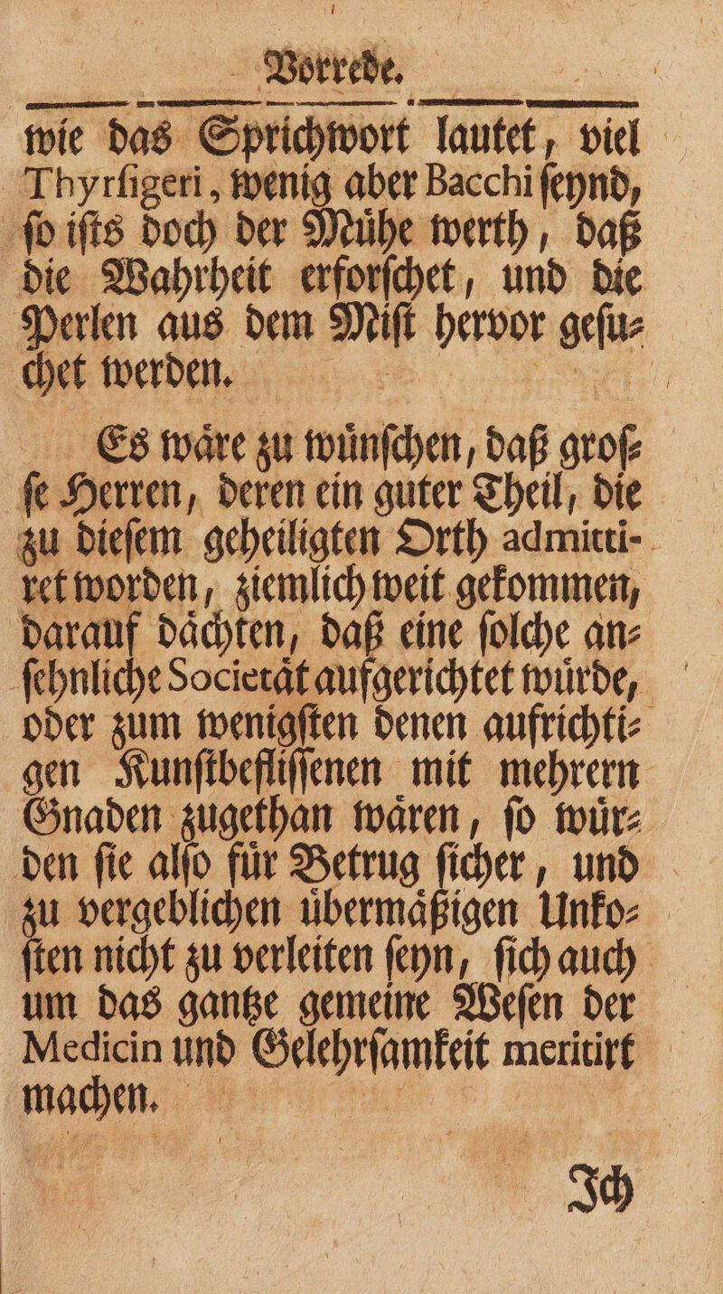 wie das Sprichwort lautet, viel ITbyrſigeri, wenig aber Bacchi ſeynd, ſo iſts doch der Muͤhe werth, daß die Wahrheit erforſchet, und die Perlen aus dem Miſt hervor geſu⸗ chet werden. Es waͤre zu wuͤnſchen, daß groſ⸗ ſe Herren, deren ein guter Theil, die zu dieſem geheiligten Orth admitti⸗ ret worden, ziemlich weit gekommen, darauf daͤchten, daß eine ſolche an⸗ ſehnliche Societaͤt aufgerichtet wuͤrde, oder zum wenigſten denen aufrichti⸗ gen Kunſtbefliſſenen mit mehrern Gnaden zugethan waͤren, ſo wuͤr⸗ den ſie alſo fuͤr Betrug ſicher, und zu vergeblichen übermäßigen Unko⸗ ſten nicht zu verleiten ſeyn, ſich auch um das gantze gemeine Weſen der Medicin und Gelehrſamkeit meritirt J
