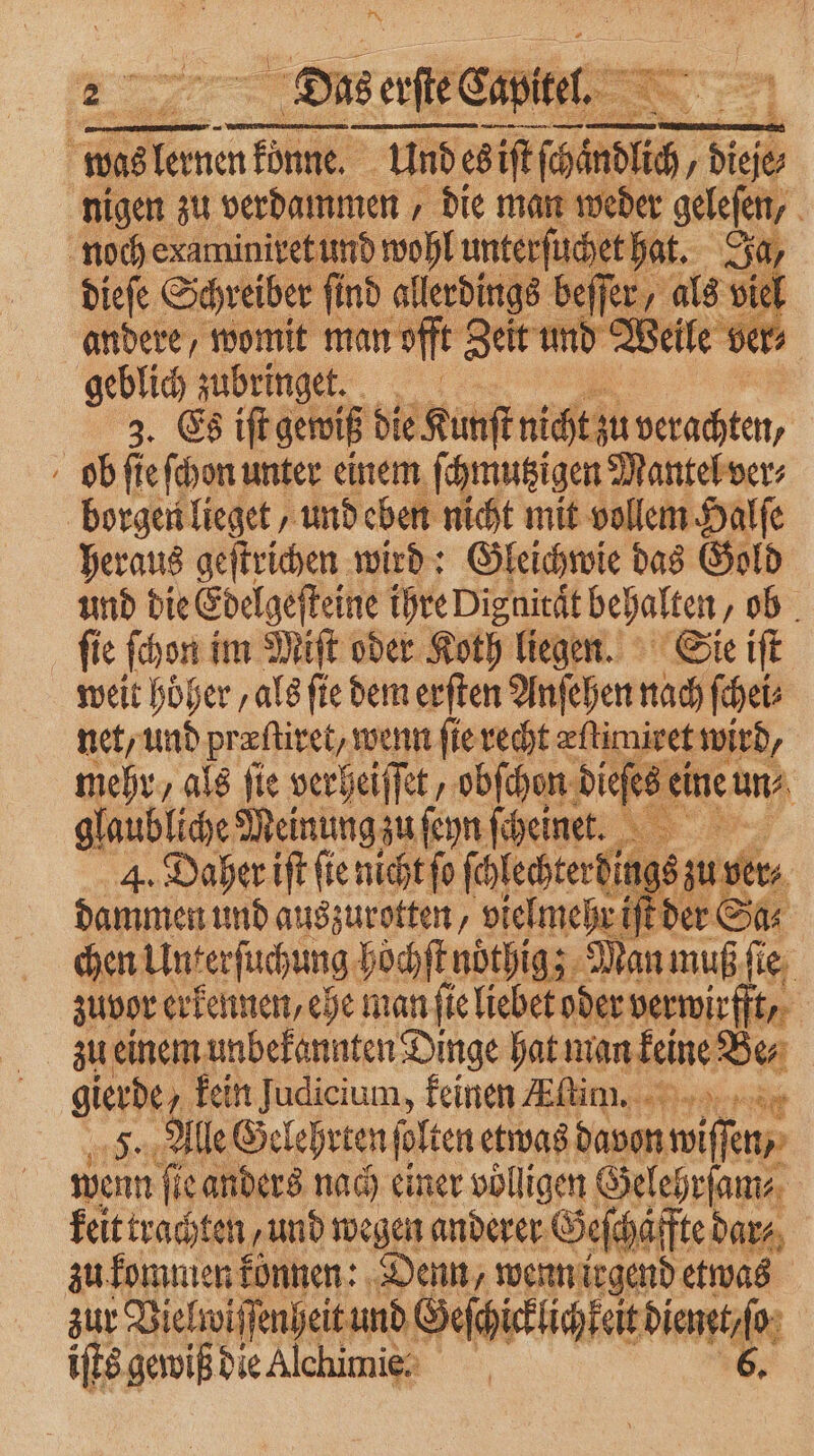 | was en n könne. Und es ziſt ſſchindlich dieſe⸗ nigen zu verdammen, die man weder gelefen, noch examiniret und wohl unterſuchet hat. Ja, dieſe Schreiber ſind allerdings beſſer, als viel andere, womit man offt Zeit und Weile ver⸗ geblich zubringet. | 3. Es iſt gewiß die Kunſt icht verachten, ob ſte ſchon unter einem ſchmutzigen Mantel ver⸗ borgen lieget, und eben nicht mit vollem Halſe heraus geſtrichen wird: Gleichwie das Gold und die Edelgeſteine ihre Disnität behalten „ob fie ſchon im Miſt oder Koth liegen. Sie iſt weit höher ‚als ſte dem erſten Anſehen nach ſchei⸗ net, und præſtiret/ wenn ſie recht æſtimiret wird, mehr, als fie verheiſſet, obſchon dieſese eine uns, glaubliche Meinung zu ſeyn ſcheinet. Ka 4. Daher iſt ſie nicht ſo ſchlechterpings zu ver⸗ dammen und auszurotten, vielmehr iſt der Sa⸗ chen Unterſuchung hoͤchſt noͤhig; Man muß ſie zuvor erkennen, ehe man ſie liebet oder Bene | gierde kein J un, feinen im. er F., Alle Gelehrten ſolten etwas davon 1 75 wenn ſie anders nach einer völligen Gelehrſam⸗ keit trachten / und wegen anderer Geſchaffte dar, zu kommen konnen: Denn, wenn irgend etwas zur Vielwi ſſenheit und Geſchicklichkeit diam iſts gewiß die Alchimie: 6.