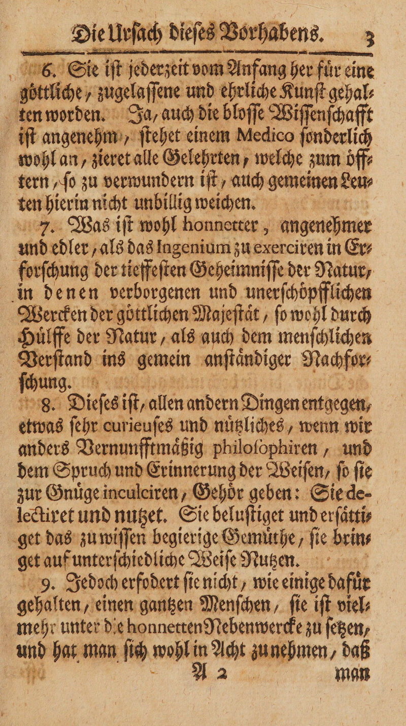| 8. Sie iſt ſed iſt jederzeit vom Anfang her füre eine göttliche, zugelaſſene und ehrliche Kunſt gehal⸗ ten worden. Ja, auch die bloſſe ent iſt angenehm ſtehet einem Medico ſonderlich wohl an, zieret alle Gelehrten, welche zum öff⸗ tern ſo zu verwundern iſt auch gemeinen Leu⸗ | ten hierin nicht unbillig weichen. = 7. Was iſt wohl honnetter, angenehmer und edler, als das lagenium zu exerciren in Er⸗ forſchung der tieffeſten Geheimniſſe der Natur, | in denen verborgenen und unerſchoͤpfflichen Wercken der göttlichen Majeſtaͤt, ſo wohl durch Hülffe der Natur, als auch dem menſchlichen m ins gemein anſtandiger Nachfor⸗ | Rhung. | 8. Dieſes it allen andern Dingen entgegen, etwas ſehr curieufes und nuͤtzliches, wenn wir anders Vernunfftmaͤßig philofophiren , und dem Spruch und Erinnerung der Weiſen, ſo ſie zur Gnuͤge inculciren, Gehör geben: Sie de⸗ lectiret und nutzet. Sie beluſtiget und erſatti⸗ get das zu wiſſen begierige Gemuͤthe/ fie brin⸗ get auf unterſchiedliche Weiſe Nutzen. 9. Jedoch erfodert ſie nicht / wie einige dafür | gehalten, einen gantzen Menſchen, ſie iſt viel⸗ mehr unter die honnetten Nebenwercke zu ſetzen, und hat man ſich * in At zu ne ehmen, daß 1 man
