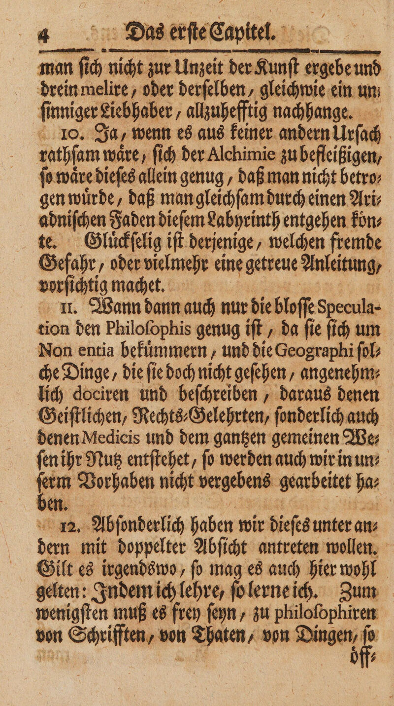 man re 275 zur Unzeit der K af — und drein melire / oder derſelben⸗ gleichwie ein un | fi inniger Liebhaber, allzuhefftig nachhange. 10. Ja, wenn es aus keiner andern llrſac | rathſam wäre, ſich der Alchimie zu befleißigen, ſo waͤre dieſes allein genug daß man nicht betro⸗ gen wuͤrde, daß man gleichſam durch einen Ari⸗ adniſchen Faden dieſem Labyrinth entgehen koͤn⸗ te. Gluͤckſelig iſt derjenige, welchen fremde Gefahr, oder vielmehr eine getreue Anleitung, | vorſichtig machet. ll. Wann dann auch nur die bloſſe Specula- tion den Philofophis genug ift , da fie ſich um Non entia bekuͤmmern, und die Geographi ſol⸗ che Dinge, die ſie doch nicht geſehen, angenehm⸗ lich dociren und beſchreiben, daraus denen Geiſtlichen, Rechts⸗Gelehrten, ſonderlich auch denen Medicis und dem gantzen gemeinen We⸗ ſen ihr Nutz entſtehet, fo werden auch wir in un be Vorhaben nicht vergebens gearbeitet bar „ | 12. Abſonderlich haben wir dieſes unter ans dern mit doppelter Abſicht antreten wollen. Gilt es irgendswo, fo mag es auch hier wohl gelten: Indem ich lehre, ſo lerne ich. Zum wenigſten muß es frey fon „zu philoſophiren von m Schrifſten, ve von 7 Da aten, von e 12