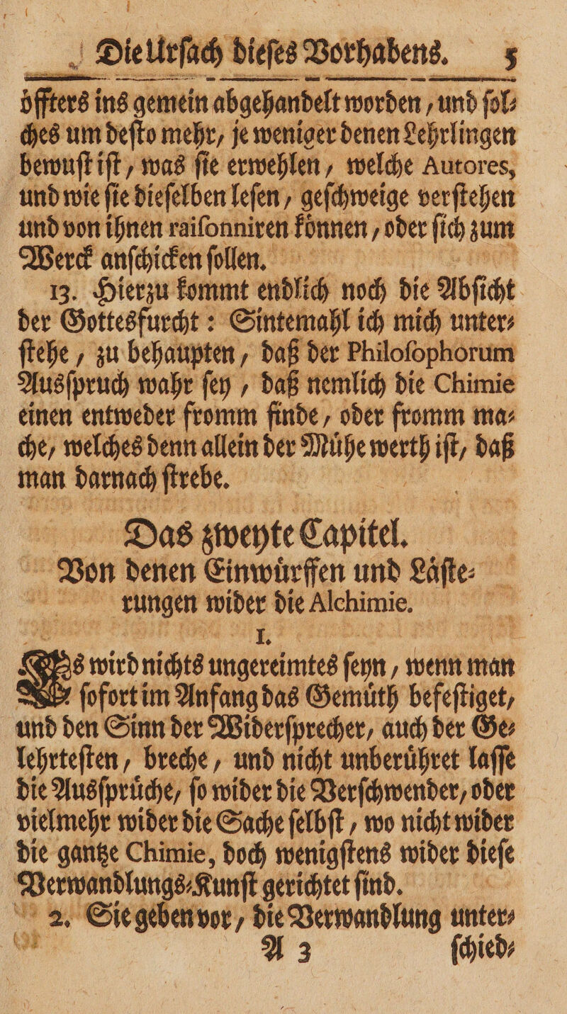 ! nn —— ↄ—ͤ :ü ßere ins gemein abgehandelt worde worden / und und fol ches um deſto mehr, je weniger denen Lehrlingen bewuſt iſt was ſie erwehlen, welche Autores, und wie fie dieſelben leſen, geſchweige verſtehen und von ihnen raiſonniren können „oder ſich zum Werck anſchicken ſollen. 13. Hierzu kommt endlich noch die Abs cht der Gottesfurcht: Sintemahl ich mich unter⸗ ſtehe, zu behaupten, daß der Philofophorum Ausſpruch wahr ſey, daß nemlich die Chimie einen entweder fromm finde, oder fromm ma che, welches denn allein der Mühe N m daß man darnach ſtrebe. Das zweyte Capitel. | Von denen Ein wuͤrffen und Laͤſte⸗ N a ” rungen A2 die Alchimie. 1 58 88 wird nichts 9 feyn „wenn man — 2 ſofort im Anfang das Gemuͤth befeſtiget, und den Sinn der Widerſprecher, auch der Ge⸗ lehrteſten, breche, und nicht unberuͤhret laſſe die Ausfprüche, fo wider die Verſchwender, oder vielmehr wider die Sache ſelbſt, wo nicht wider die gantze Chimie, doch wenigſtens wider dieſe ne gerichtet find. bi 2. >. Sie geben vor / ‘> Verwandlung ieh ied⸗