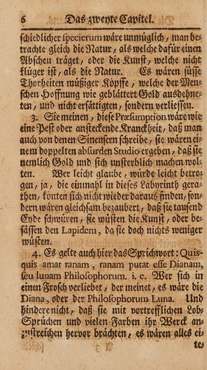 ſcchlcher fpecierum wäre herr „ man be⸗ trachte gleich die Natur, als welche dafür einen Abſcheu träget, oder die Kunſt, welche nicht kluͤger if, als die Natur. Es wären ſuͤſſe Thorheiten müßiger Köpffe „ welche der Menz ſchen Hoffnung wie geblaͤttert Gold ausdehne⸗ ten, und nicht erſaͤttigten/ ſondern verlieſſen. 3. Sie meinen, dieſe Præſumption wäre wie ine Peſt oder anſteckende Kranckheit, daß man auch von denen Sinenſern ſchreibe/ ſie waͤren ei⸗ nem doppelten ablurden Studio ergeben / daß ſte nemlich Gold und ſich unſterblich n ten. Wer leicht glaube, wuͤrde leicht betro⸗ gen, ja, die einmahl in dieſes Labyrinth gera⸗ then, konten ſich nicht wieder daraus finden, ſon⸗ Eyde ſchwuͤren, ſie wuͤſten die Kunſt, oder be⸗ faͤſſen den Lapidem, da ſie doch nichts une wien. He 113 an 4. Es gelte auch hier das 8 Sprichwort :Quis- quis ‚amat ranam, ranam putat eſſe Dianam, Eu lunam Philofophorum. b Wer ſich in einen Froſch verliebet, der meinet, es wäre die Diana, oder der Philofophorum, Luna. Und hinderenicht, daß ſie mit vortrefflichen Lob⸗ Spruͤchen und vielen Farben ihr Werck an⸗ | urn hervor 1 es waͤren alles ei⸗ x te