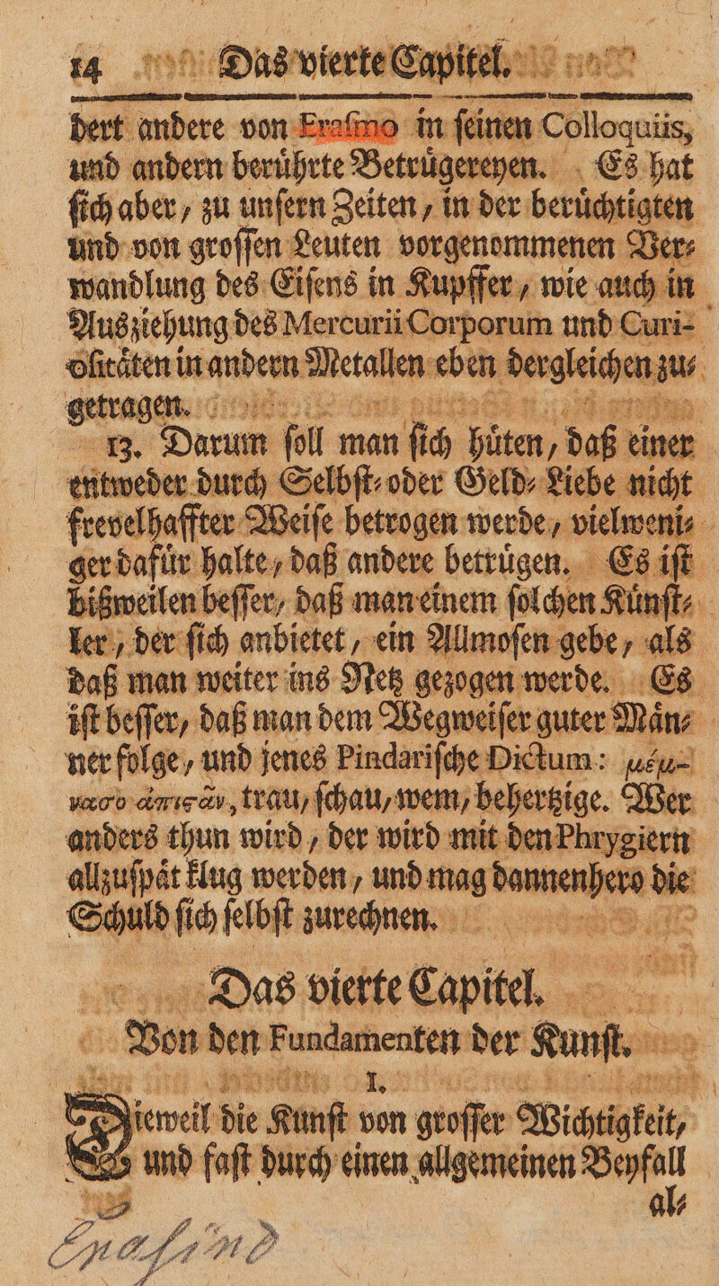 5 5 [3 i 2 1 wein. * N I ER a 4 Dias vierte Capitel. 1 as * 1 = „ n dert a ke: von Eraſmc und andern berührte Beuge hen ſich aber / zu unſern Zeiten, in der berüchtigten und von groſſen Leuten oorgenommenen Sl Ve . wandlung des Eiſens in Kupffer, in Aus ziehung des MercurüCorporum und Pe . ofieäten in andern eue, eb en dergleichen zu⸗ getragen 12290 1 4 0 13. Darum ſoll man fi 2 0 Gan daß einer | 10 weder durch Selbſt⸗ oder Geld⸗Liebe nicht frevelhaffter Weiſe betrogen werde, vielweni⸗ ger dafür halte / daß andere betruͤgen. Es iſt biß bißweilen beffer, daß man einem ſolchen Kuͤnſt⸗ ler, der ſich anbietet, ein Allmoſen gebe, als daß u. man weiter ins Netz gezogen werde. Es iſt beſſer, daß man dem Wegweifer guter Män⸗ . ner folge, und jenes Pindariſche Dictum: leu. vc amısav,tlau) ſchau/ wem, behertzige. Wer anders thun wird, der wird mit den Phry eiern allzuſpaͤt Hug werden, We Saunen) ro die S m ſich ſelbſt zurechnen. 2 11 nn wette cap Br: Ba al 5 505 ars e 2 N kerveit die Kunſt ten * W 88 u | und faſt durch einen allgemeinen . 7 1 5 =