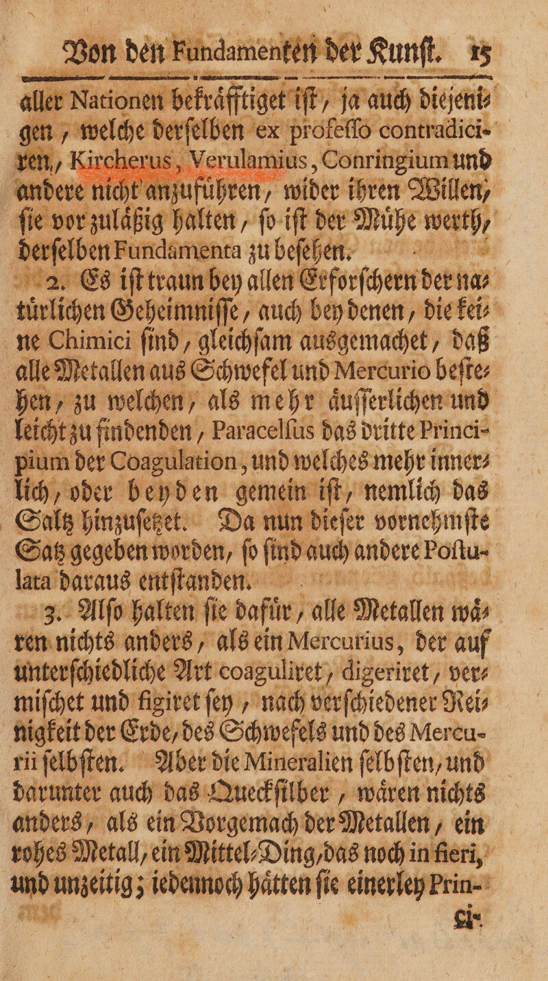 ler Nationen be raffliget iſt ja f ja auch dieſeni⸗ — — = welche d nn profeſſo contradici- 9 8 ae us, Verulan ius, Conringiumund | nicht anzuf uhren / wider ihren Willen, ee halten ſo iſt der Mühe Wü 5 derſelben Fundamenta zu beſehen. 2. Es iſt traun bey allen Erforſcern der hir tuͤrlichen Geheimniſſe/ „auch bey denen, die kei⸗ ne Chimici ſind, gleichſam ausgemachet, daß alle Metallen aus Schwefel und Mercurio beſte⸗ hen, zu welchen, als mehr aͤuſſerlichen und leicht zu findenden „ Paracelſus das dritte Princi- pium der Coagulation, und welches mehri inner⸗ lich, oder beyden gemein iſt, nemlich das Saltz hinzuſetzet. Da nun dieſer vornehmſte Satz gegeben worden, ſo Li hauch andere Foſtu· | laca daraus entflanden 1 3. Alſo halten ſie dafür , ‚alle Metallen n mis | ren nichts anders, als ein Mercurius, der auf unterſchiedliche Art eoaguliret , / digeriret/ ver⸗ miſchet und figiret ſen nach verſchiedener Rei⸗ nigkeit der Erde, des Schwefels und des Mereu- rii ſelbſten. Aber die Mineralien ſelbſten, und darunter auch das Queckſilber, waͤren nichts anders, als ein Vorgemach der Metallen, ein rohes Metall, ein Mittel⸗Ding, das noch in fleri, „ und unzeitigz i iedennoch hätten ſie . 1 ein