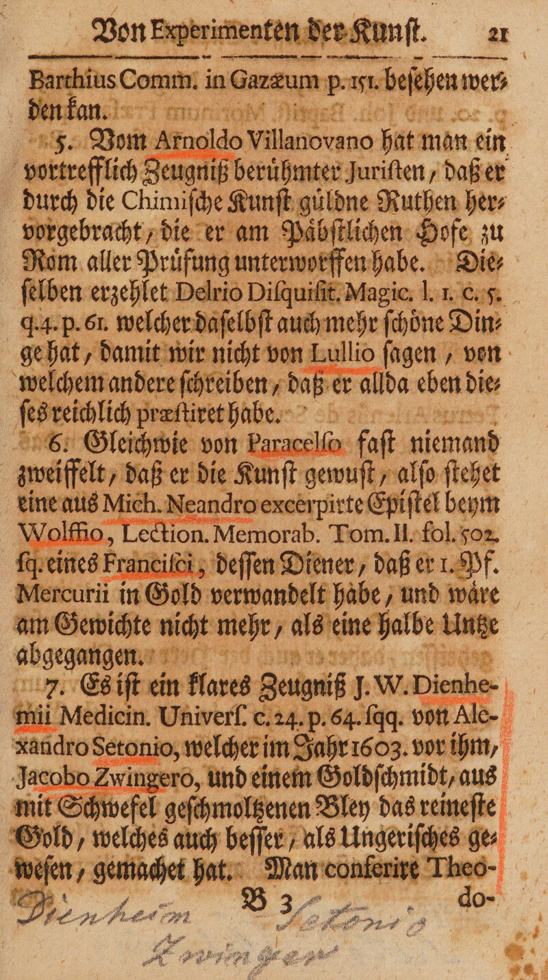 - | imiſche Kunf agilen Rutien her⸗ vorgebracht, die er am Paͤbſtlichen Hofe zu Rom aller Prufung un unterworffen habe. Die⸗ felben erzehlet Delrio Diſquiſſt. Magic. I. u 4.4. p. 6l. welch er daſe if auchmehr fhöne Din» ge hat, damit wir nicht von Lullio ſagen, von weſchem ander e ſchreiben, daß er allda eben die fesreichlich pralitethabe. wie von Paracel faſt 1 weit, due Kunſt gewuſt alſo ſtehet eine aus Mich. Neandro excerpirte Epiſtel beym 1 Aden lenor Tom. II. fol. oz. nes Franciſci; deſſen Diener / daß er 1. Pf. Mercurii in Gold eee und waͤre at Gewiche uicht mehr/ als eine halbe Unt 2 JJ... mit Schw 1 7 Bley das reineſte Be dr 1 auch de — / 55 en ge⸗