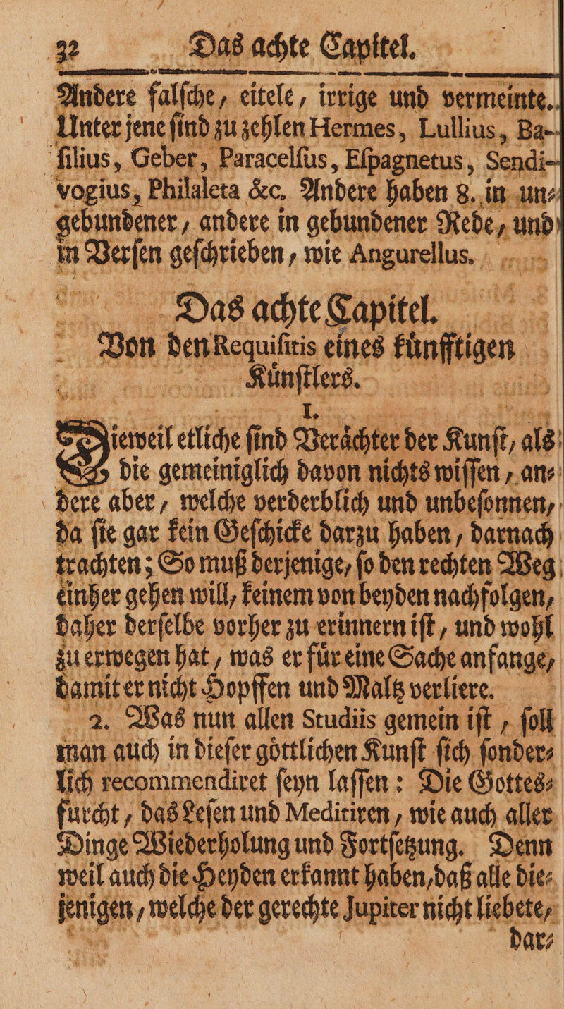 D. die e davon 1. 155 . i f ſen — | Er aber, welche verderblich und unbefonnen, da fie gar kein Geſchicke darzu haben, darr 0 ch trachten; So mu derjenige / ſo den rechten Weg einher gehen will, keinem von beyden nachfolgen, daher derſelbe vorher zu erinnern iſt, und wohl zu erwegen hat, was er fuͤr eine Sache anfange, damit er nicht Hopffen und Maltz verliere. 2. Was nun allen Scudiis gemein iſt ſoll Ka auch in diefer göttlichen Kunſt ſich ſonder⸗ lich recommendiret ſeyn laſſen: Die Gottes⸗ fuck, „das Leſen und Meditiren, wie auch aller Dinge Wie erholung und Fortſetzung. Denn weil auch die Heyden erkannt haben, daß alle die⸗ e gerechte Jupiter nicht u ar⸗