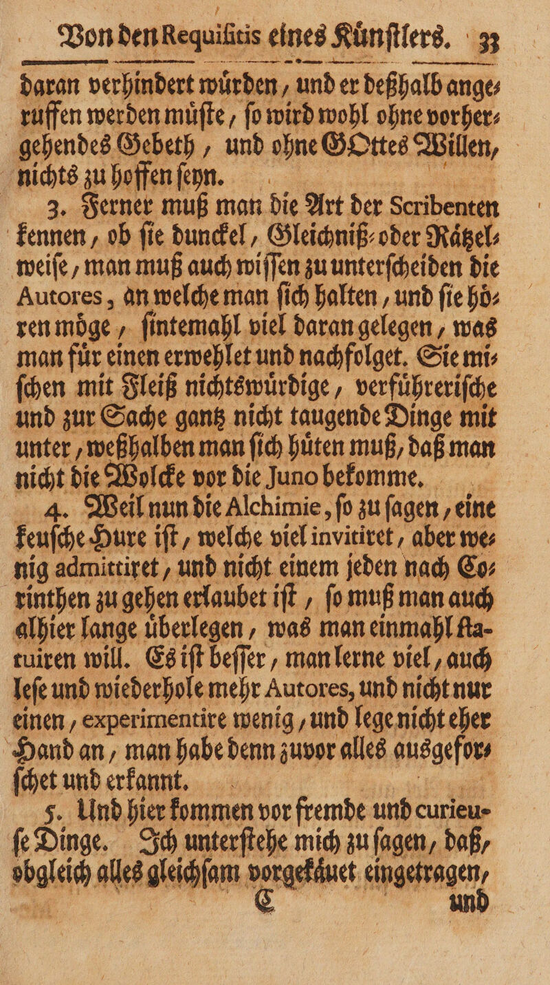 Von dennReguißtis eines Kuͤnſtlers. ne ie Me ven ee daran verhindert würden ‚under deßhalb ange⸗ ruffen werden müfte, ſo wird wohl ohne vorher⸗ gehendes Gebeth, und ohne Gottes Willen, | nichts zu hoffen ſenn. 3. Ferner muß man die Art der Seribenten kennen, ob fie dunckel, Gleichniß⸗ oder Rätzel; weiſe, man muß auch wiſſen zu unterſcheiden die Autores, an welche man ſich halten, und ſie hoͤ⸗ ren moge Tau viel daran gelegen, was man fuͤr einen erwehlet und nachfolget. Sie mi⸗ ſchen mit Fleiß nichtswuͤrdige⸗ verführerifche und zur Sache gantz nicht taugende Dinge mit unter, weßhalben m man ſich hüten muß, daß man nicht die Wolcke vor die Juno bekomme. 4. Weil nun die Alchimie, fo zu fagen ‚eine keuſche Hure iſt, welche viel invitiret, aber we⸗ nig admittiret/ und nicht einem jeden nach Co⸗ rinthen zu gehen erlaubet ift , ſo muß man auch alhier lange uͤberlegen, was man einmahl fla⸗ tuiren will. Es iſt beſſer, man lerne viel, auch leſe und wiederhole mehr Autores, und nicht nur einen, experimentire wenig und lege nicht eher Hand an, man habe denn zuvor alles ausgefors ſchet und erkannt. 5. Und hier kommen vor fremde und curieu⸗ ſe Dinge. Ich unterftehe mich zu fagen, daß,