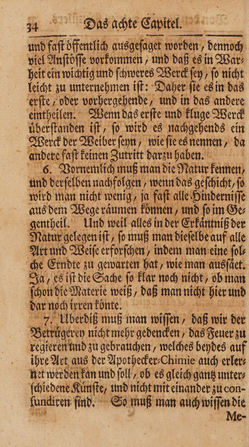* * Dias achte Capitel. 72 8 . 5 und faſt de ausgeſ aget worden, denoch viel Anftöffe vorkommen, und daß es in War⸗ heit ein wichtig und ſchweres Werck ſey, ſo nicht leicht zu unternehmen iſt: Daher ſie es in das erſte, oder vorhergehende, und in das andere eintheilen. Wenn das erſte und kluge Werck uͤberſtanden iſt, ſo wird es nachgehends ein Werck der Weiber ſeyn, wie ſie es nennen, da N andere faft feinen Zutritt darzu haben. 0 6. Vornemlich muß man die Natur kennen und derſelben nachfolgen, wenn das gefchicht, fo wird man nicht wenig, ja faſt alle. Hinderniffe aus dem Wege raͤumen koͤnnen, und ſo im Ge; gentheil. Und weil alles in der Erkaͤntniß der Natur gelegen iſt, ſo muß man dieſelbe auf alle Art und Weiſe erforſchen, indem man eine fol | che Erndte zu gewarten hat, wie man ausſäet. Ja, es iſt die Sache fo klar noch nicht, ob man keene Ru weiß, daß man nicht hier und 2 7. Ubediß muß man wiſſen ’ daß wir der Bettuͤgerey nicht mehr gedencken/ das Feuer zu regitren und zu gebrauchen, welches beydes auf ihre Art aus der Apothecker⸗Chimie auch erler⸗ net werden kan und folk, ob es gleich gantz unters ſchiedene Künſte, und nicht mit einander zu con- fondiren find, © So muß man auch wiſſen die G Me-