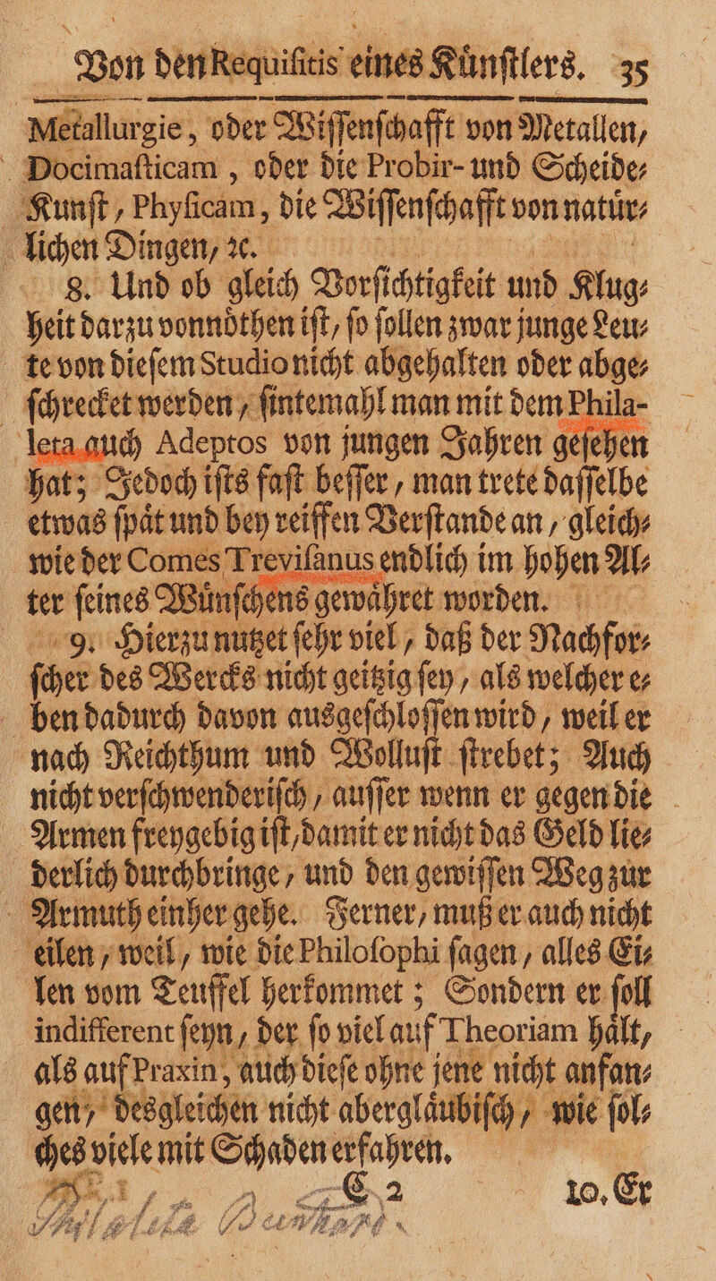 Netdlurg gie, oder na von Metallen, Docimaſticam, oder die Probir- und Scheide, Kunſt, Phyficam, die Wiſſenſchafft von natür⸗ lichen Dingen, ꝛc. 8. Und ob gleich Vorſichtigkeit und Klug. heit darzu vonnöthen ift, fo ſollen zwar junge Leu⸗ te von dieſem Studio nicht abgehalten oder abge⸗ ſchrecket werden, ſintemahl man mit dem Phila- | leta auch Adeptos von jungen Jahren, geſehen hat; Jedoch iſts faſt beſſer, man trete daſſelbe etwas ſpaͤt und bey reiffen Verſtande an, gleich wie der Comes Treviſanus endlich im hohen Al⸗ ter ſeines Wunſ⸗ chens gewaͤhret worden. 9. Hierzu nutzet ſehr viel, daß der Nachfor⸗ ſcher des Wercks nicht geitzig sen, als welcher e⸗ ben dadurch davon e wird, weil er nach Reichthum und Wollu ſtrebet; Auch nicht verſchwenderiſch, auſſer wenn er gegen die Armen freygebig Kt damit er nicht das Geld lie⸗ derlich durchbringe, und den gewiſſen Weg zur Armuth einher gehe. Ferner, muß er auch nicht eilen, weil, wie die Philoſophi ſagen, alles Ei len vom Teuffel herkommet; Sondern er ſoll indifferent ſeyn , der fo viel auf Theoriam hält, als auf Praxin, auch dieſe ohne jene nicht anfan⸗ gen desgleichen nicht aberglaͤubiſch, wie ſol⸗ ches! viele mit er erfahren. 4 *, 1 „ . . 75 e | 10. Er . 2 . lait U