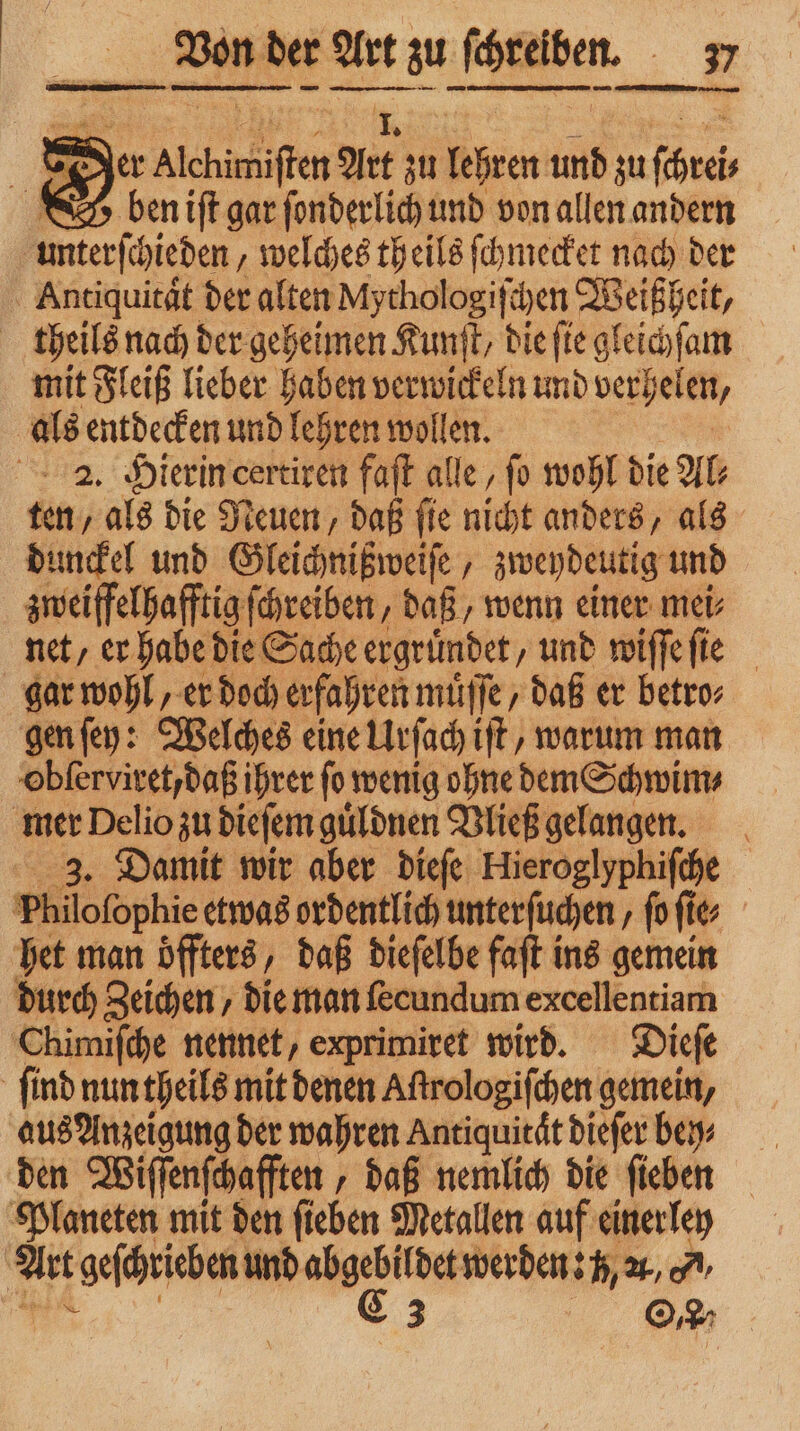= Der Alchimisten Art zu lehren und zu ſchrei 3 23 ben iſt gar ſonderlich und von allen andern | umterihieden welches theils ſchmecket nach der ; Antiquität der alten Mythol ogiſchen Weißheit, theils nach der geheimen Kunſt, die ſie gleichſam mit Fleiß lieber haben verwickeln und verhelen, als entdecken und lehren wollen. 14. Hierin certiren faſt alle, ſo wohl die Al⸗ ten, als die Neuen, daß ſie nicht anders, als dunckel und Gleichnißweiſe, zweydeutig und zweiffelhafftig ſchreiben, daß, wenn einer mei⸗ net/ er habe die Sache ergruͤndet, und wiſſe ſie gar wohl, er doch erfahren 7 daß er betro⸗ gen ſey: Welches eine Urſach iſt, warum man obſerviret, daß ihrer ſo wenig 1 — dem Schwim⸗ mer Delio zu dieſem guͤldnen Vließ gelangen. 3. Damit wir aber dieſe Hieroglyphiſche 1 »hilofophie etwas ordentlich unterſuchen ‚ß fies | het man öffters, daß dieſelbe faſt ins gemein durch Zeichen, die man ſecundum excellentiam Chimiſche nennet, exprimiret wird. Dieſe find nun theils mit denen Aſtrologiſchen gemein, aus Anzeigung der wahren Antiquität dieſer ben: den Wiſſenſchafften „daß nemlich die ſieben Planeten mit den ſieben Metallen auf einer ley Art tgeſchrieben und 2 werden: , 1, ,