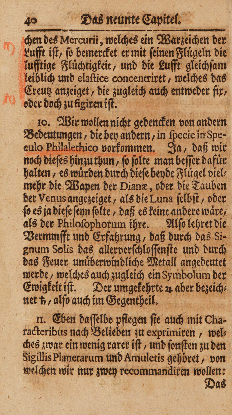 10. Wir wollen nicht gene von andern Bedeutungen die bey andern, in Heciei in Spe eulo Philalethico vorkommen. Ja, daß wir e u AR 95 8 e e = es hinzuthun,. o ſolte man beſſer d afür mehr die Wapen der Diana, oder die Tauben der Venus angezeiget, als die 12 025 felbft, oder fo es ja dieſe ſeyn ſolte/ daß es keine andere wäre, als der Philofophorum ihre. Alſo lehret die Vernunfft und Erfahrung, daß durch das Si⸗ gnum Solis das allerverſchloſ ſenſte und durch das Feuer unuͤberwindliche Metall angedeutet werde, welches auch zugleich ein Symbolum der Ewigkeit iſt. Der 1 aber bei, net h alſo auch im Gegentheil. u. Eben daſſelbe pflegen fie auch it Cha- racteribus nach Belieben zu exprimiren, web ches zwar ein wenig rarer iſt, und ſonſten zu den Sigillis Planetarum und Amuletis gehoͤret, von welchen wir nur weg e 8 f Das
