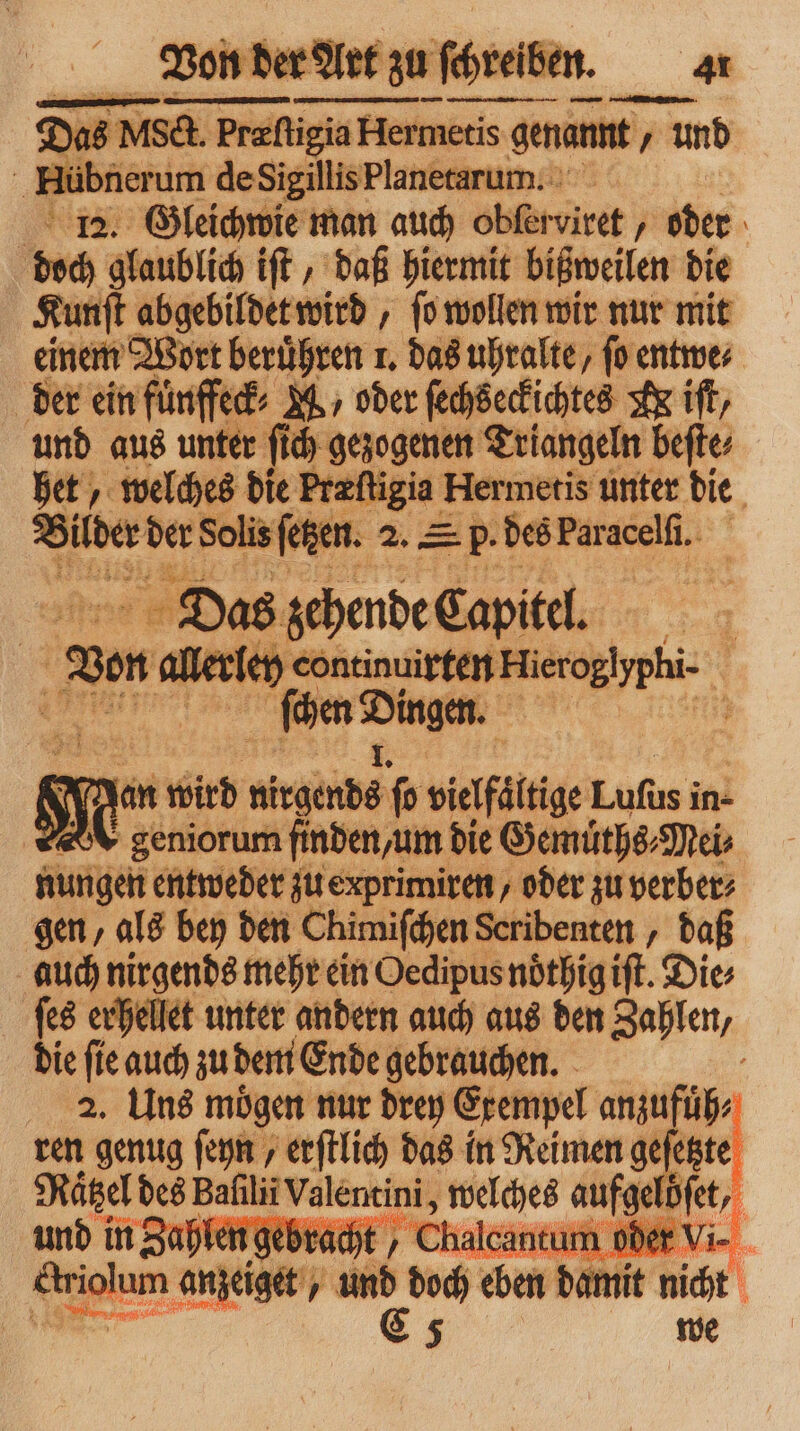 D. 5 NISct. Prefi Præſtigia Hermetis gen genannt und 5 Rübherim de Sigillis Planetarum. 112. Gleichwie man auch obfer viret „oder doch glaublich iſt, daß hiermit bißweilen die Kunſt abgebildet wird, ſo wollen wir nur mit einem Wort beruͤhren 1. das uhralte/ fo entwe⸗ der ein fuͤnffeck⸗ M., oder zus A iſt/ und aus unter ſich gezogenen Triangeln beſte⸗ het, welches die Preſt igia Hermetis unter die Bilder der Solis ſetzen. 2. Sp. des Par acelſi. EL Dos ſchende Eapitel. | N an n wird nirgends ſo veafflftge Luſus in- e geniorum finden, um die Gemuͤths⸗Mei⸗ nungen entweder zu exprimiren, oder zu verber⸗ gen, als bey den Chimiſchen Seribenten , daß auch nirgends mehr ein Oedipus noͤthig iſt. Dies ſes erhellet unter andern auch aus den Zahlen, die ſie auch zu dem Ende gebrauchen. g 2. Uns mögen nur drey Exempel anzufuͤh⸗ ren genug ſeyn, erſtlich das in Reimen geſetzte Raͤtzel des Bafılii iValentini, welches age ; und in Zahlen gebr d t. 0 Shalc. tum oder . * anzeige, 4 und doch eben damit nicht \ 9 C 5 we