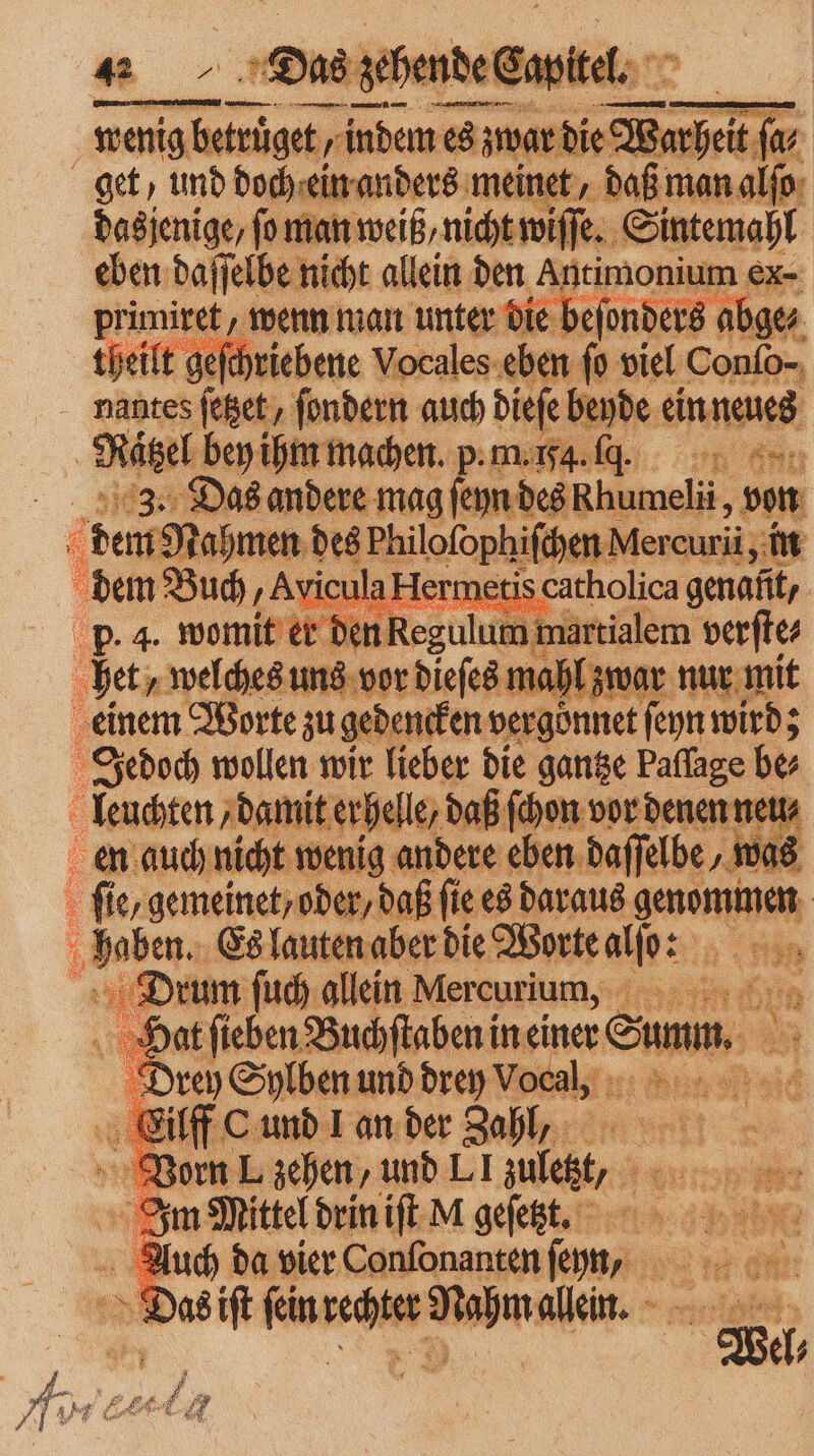 e 8 * die Warheit ſa⸗ get, und doch ein anders meinet, daß man alſo dasjenige, fo man weiß/ nicht wiſſe. Sintemahl eben daſſelbe nicht allein den Ae ee Reimer wenn man unter die beſonders abge⸗ theilt geſchriebene Vocales eben ſo viel 80 nantes ſetzet, ſondern auch dieſe beyde ein neues | Rätzel bey ihm machen. pm... Aga. 3. Das andere mag ſeyn des Khumelii, von 4 dem Nahmen des Philofophifcyen Mercuri, in dem Buch, AviculaHermetis catholica genafit,. den Regulum martialem verſte⸗ p. 4. womit er dei het, welches uns vor dieſes mahl zwar nur mit einem Worte zu gedenken: vergönnet ſeyn wird; Jedoch wollen wir lieber die gantze Paflage be leuchten damit erhelle, daß ſchon vor denen neu en auch nicht wenig andere eben daſſelbe „wa 08 fi ie, gemeinet; oder, daß fie es daraus Leinen haben. Es lauten aber die Worte ERBEN | Drum ſuch allein Mercu rium, Hat ſieben Buchſtaben in einer Sunn a Drey Sylben und drey le 9 1 8 ‚ci rc und Lan der Zahl, Im Mittel drin ſt dl gefet, 1 6 Auch da vier Confonanten — ei 2 Re Das iſt ſein rechter Nahm allein. 1 N el⸗