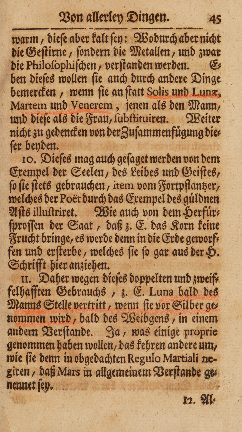 warm, dieſe aber falt alt ſey: Wodurch aber t nicht die Geſtirne, ſondern die Metallen, und zwar die Philoſophiſchen, verſtanden werden. E⸗ ben dieſes wollen ſie auch durch andere Dinge = bemercken, wenn ſie an ſtatt Solis und L Martem und Venerem, jenen als den Mann, und dieſe als die Frau, fubflituiren. Weiter nicht zu gedencken von derguſammenfügung die⸗ ſer beyden. 10. Dieſes mag auch geſaget werden von dem Exempel der Seelen, des Leibes und Geiſtes, ſo ſie ſtets gebrauchen, item vom Fortpflanger, welches der Poet durch das Exempel des guͤldnen Aſts illuſtriret. Wie auch von dem Herfuͤr⸗ ſproſſen der Saat, daß z. E. das Korn keine Frucht bringe, es werde denn in die Erde geworf⸗ fen und erſterbe, welches fie ſo gar aus der H. Schrifft hier anziehen. | I. Daher wegen dieſes doppelten und zweif⸗ gate Gebrauchs, z. E. Luna bald des ins Stelle vertritt, wenn 15 vor Silber ges ke wird, bald des Wei gens, ‚in einem andern Verſſande. Ja, was einige proprie genommen haben wollen, das kehren andere um, wie ſie denn in obgedachten Regulo Martiali ne- Siren, daß Mars i in 3 mens nde henntt a 027