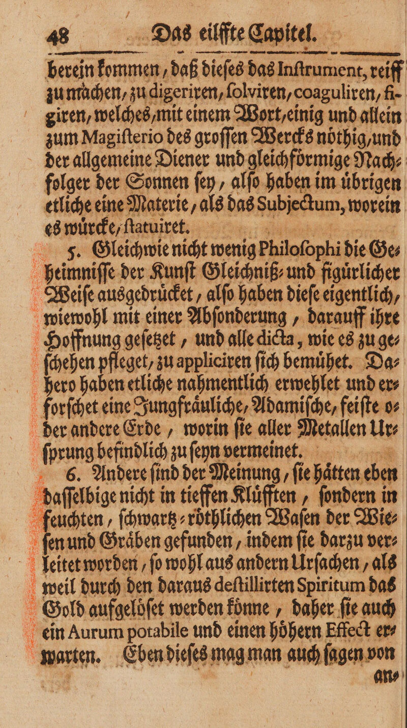 herein 5 daß dieſes das Inftrument reiff zu machen, zu digeriren, ſolviren, coaguliren, fi- giren, welches, mit einem Wort / einig und allein zum Magiſterio des seoffen Wercks nöthig, und der allgemeine Diener und gleichförmige Nach⸗ folger der Sonnen ſey, alſo haben im uͤbrigen etliche eine Materie, als das Subjectum, worein | es würde, ſtatuiret. 1 J. Gleichwie nicht wenig Philofophi die Ge heimniſſe der Kunſt Gleichniß⸗und figuͤrlicher Weiſe ausgedruͤcket alſo haben dieſe eigentlich, wiewohl mit einer Abſonderung, darauff ihre Hoffnung geſetzet, und alle dicta, wie es zu ge⸗ ſchehen pfleget, zu appliciren ſich bemühet. Da⸗ | hero haben etliche nahmentlich erwehlet und ers forſchet eine Jungfraͤuliche, Adamiſche, feiſte o⸗ der andere Erde, worin ſie aller Metallen Ur ſprung befindlich zufegnvermeinet. i 6. Andere ſind der Meinung, ſie # ten eben daſſelbige nicht in tiefen Rlüften „ fondern i in feuchten, ſchwartz⸗ röthlichen Waſen der Wie, | 3 fen und Gräben gefunden, indem fie darzu ver; 4 leitet worden, ſo wohl aus andern Urſachen, als b weil durch den daraus deſtillirten Spiritum das : Gold aufgelbſet werden konne „daher ſie auch 1 ein Aurum potabile und einen hoͤhern Effect er⸗ war ten. Eben dieſes mag man aachen den