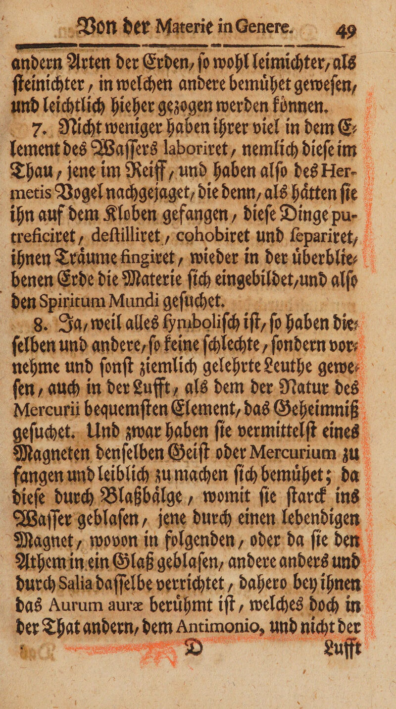 Indem 1 Arten der der Erden, ſo wohl leich ſteinichter „in welchen andere eher geweſen, ar. hieher gezogen werden fünnen, | Nicht weniger haben ihrer viel in dem &amp; ienem des Waſſers laboriret, nemlich dieſe im Thau, jene im Reiff, und haben alſo des Her- f metis Vogel nachgejaget, die denn, als hätten ſie ihn auf dem Kloben gefangen, dieſe Dinge pu- Unis, dehilliven,: cohobiret und feparivet, | rot Erde die Materie ſich eingebildet und alſo den Spiritum Mundi geſuchet. 8. Ja, weil alles y mboliſch iſt, ho haben die / ſelben und andere, ſo keine ſchlechte, ſondern vor- nehme und ſonſt ziemlich gelehrte Leuthe gewe⸗ fen, auch in der Lufft, als dem der Natur des Mercuri bequemſten Element, das Geheimniß uche een zwar haben ſie vermittelft en agneten denſelben Geiſt oder Mercurium Fangen li machen ſich a. 4 Blaßbaͤlge, womit ſie rn ine