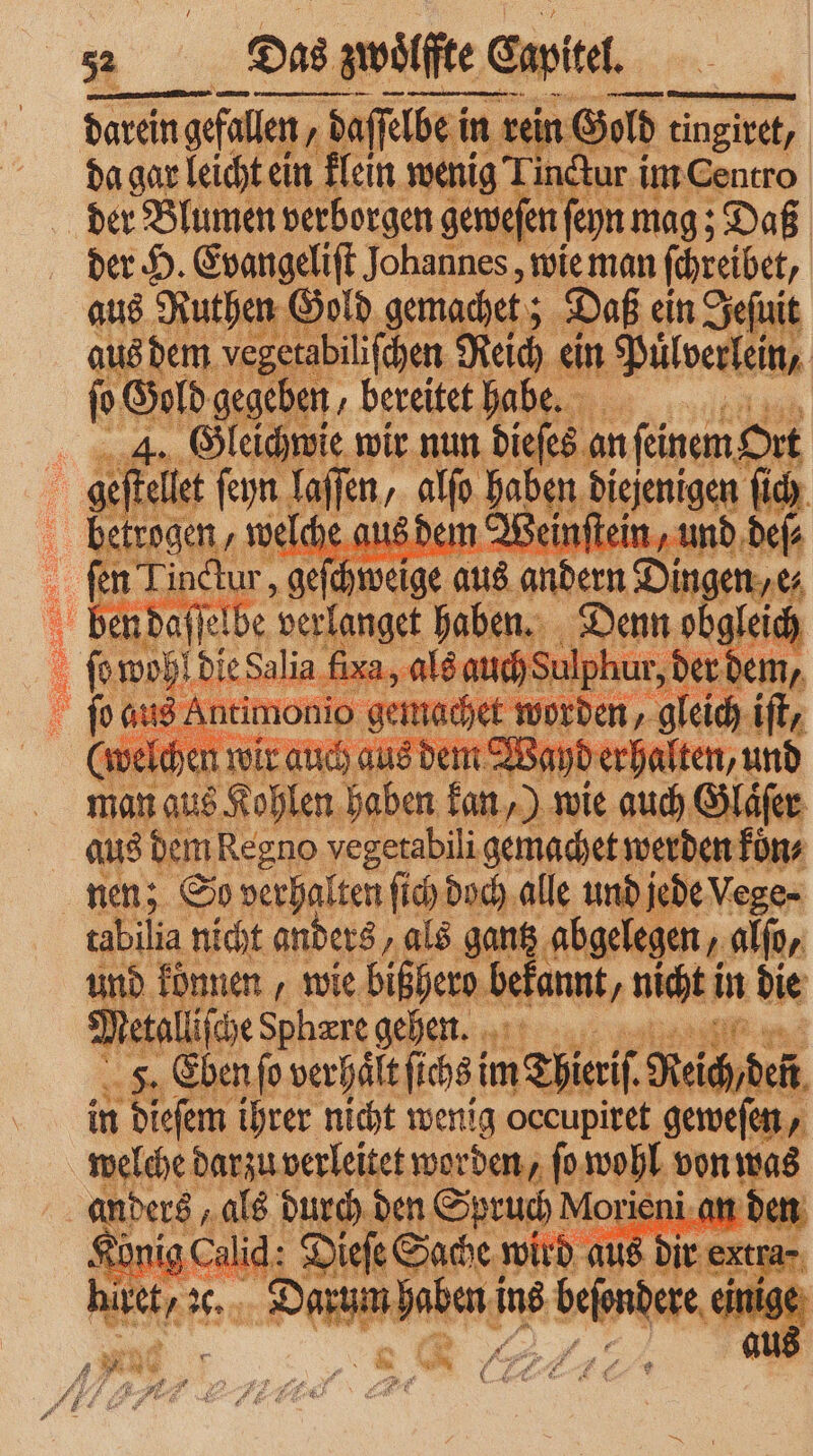 „„ . n 8 | Das zwoͤlffte lfte apitel. darein darein gefallen 1 daſſelbe in rein Gold tingitet, da gar leicht ein klein wenig Tinctur im Centro der H. Evangeliſt Johannes, wie man ſchreibet, aus Ruthen Gold gemachet; Daß ein Jeſuit aus dem vegetabiliſchen Reich ei ein Pülverlein, | ſo Gold gegeben / bereitet habe 4. Gleichwie wir nun dieſes an feinem, Ort n daſſe be A: 9 a 8 (omoh!dieSalia fixa, als auch Su dem ne ben ede 0 5 * 1 Wat aus et Re ano ve e i . werden fon nen; So verhalten ſich doch alle und jede Vege- tabilia nicht anders, als gantz abgelegen, alſo, ua können, wie bißhero bi a, 1 in 55 in dieſem ihrer nicht wenig 1 1 e . BED 1a Ah von 2