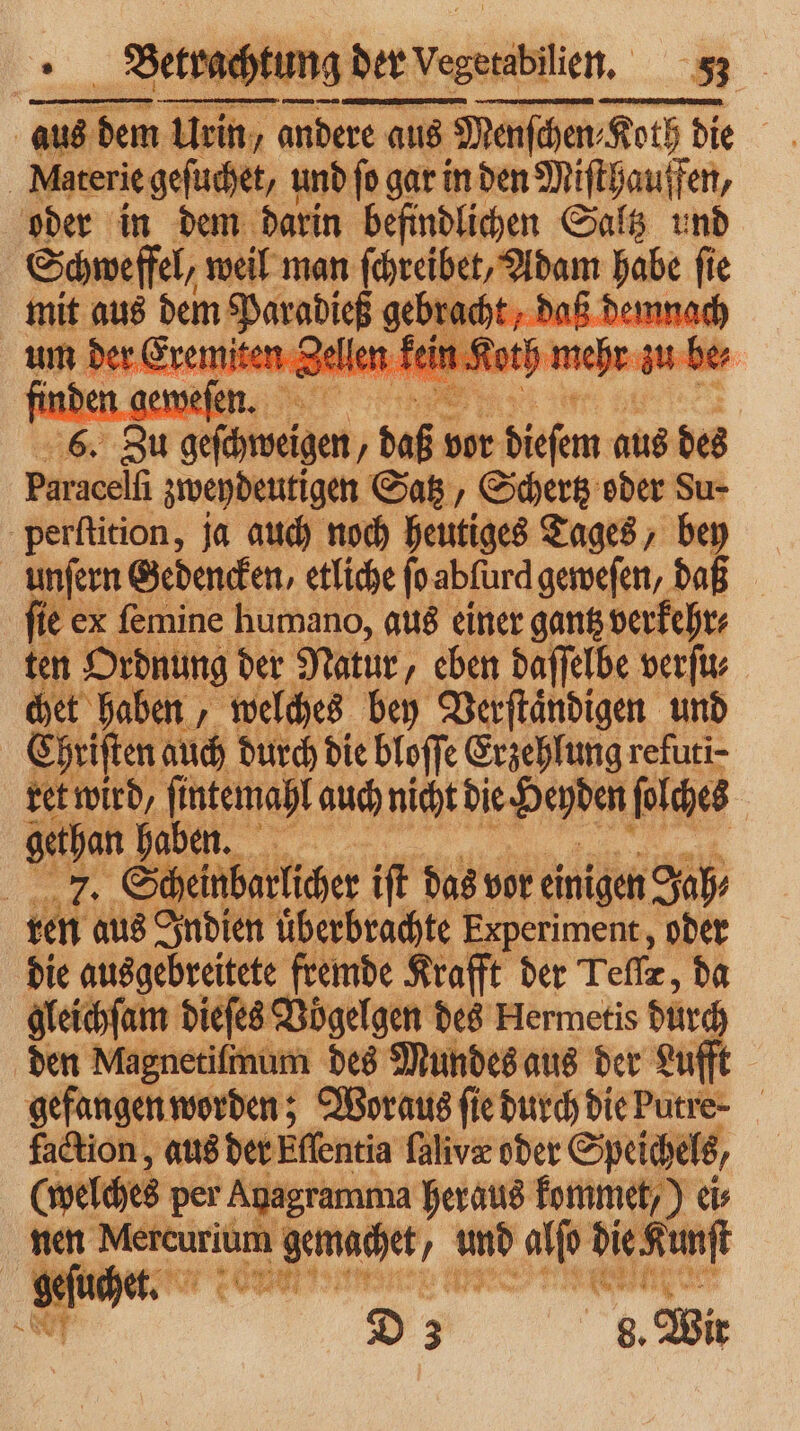 aus en e Urn ae aus Menschen, Roth di die | Materie geſuchet, und fo gar in den Miſthauffen, oder in dem darin befindlichen Saltz und Schweffel, weil man 6 7 Ne mit aus 1 te aß demno 72 80 chen „ us bor KR aus des Paracelfi zweydeutigen Satz, Schertz oder Su- perſtition, ja auch noch heutiges Tages, bey unſern Gedencken, etliche ſo abſurd geweſen, da je ex ſemine humano, aus einer gantz verkehr⸗ ten Ordnung der Natur, eben daſſelbe verſu⸗ chet haben, welches bey Verſtaͤndigen und Ehriſten auch durch die bloſſe Erzehlung refuti- ret wird. ſintemahl auch nicht e ſolches gethan haben. . = 8 cheinbarlicher iſt das vor einigen Jah⸗ ren aus Indien uͤberbrachte Experiment, oder die ausgebreitete fremde Krafft der Teſſr, da gleichſam dieſes Vögelgen des Hermetis dur den Magnetilmum des Mundes aus der Lufft gefangen worden; Woraus ſie durch diePutre- faction, aus der Effentia ſalivæ oder Speichels, (welches per Agagramma heraus kommet, ) ci nen Mercurium emachet, 2 vw alſo e | geſuchet. 4 762 e N D d. Wir