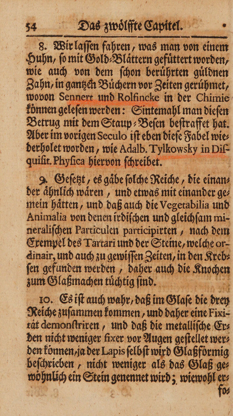 Huhn, fo mit Gold⸗Blaͤttern gefüttert worden, wie auch von dem ſchon beruͤhrten guͤldnen Zahn, in ee Büchern vor Zeiten; ger met, A, ART 3 au Kir : € Sin mal man 192 ga Geſet, 7 5 1915 ſulce Reiche die einan⸗ 5 aͤhnlich waͤren, und etwas mit einander ge⸗ mein hätten, und daß auch die Vegetabilia und Animalia von denen irdiſchen und gleichſam mi- neraliſchen Particulen participirten nach dem Exempel des Tartari und der Steine, welche o or. Fo und auch zu gewiffen Zeiten, in den Krebs 55 ſen gefunden werden, daher auch . un zum Glaßmachen tüchtig ſind. Ka Sa 10. Es iſt auch wahr,daß im Glaſe die drey Reiche zuſammen kommen, und daher eine Fixi- rt demonſtriren, und daß die metalliſche Er⸗ den nicht weniger fixer vor Augen geftellet wer⸗ den können ja der Lapis ſelbſt wird Glaßformig beſchrieben „nicht weniger als das Glaß ge⸗ a ein Stein 8 wird; wiewohl er⸗ *