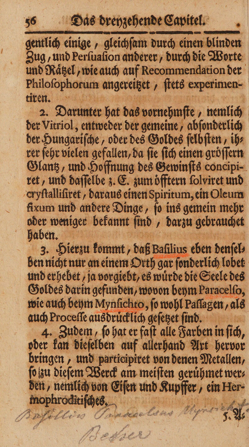 309 ‚und perſuaſion anderer, durch die Worte und Raͤtzel, wie auch auf Recommendation der | Philofophorus In angereitzet „ ſtets experi men- tire. . 2. en hat das vurnehmſte , namlich | der Vitriol, entweder der gemeine, abſonderlich der Hungariſche, oder des Goldes ſelbſten, ihr rer ſehr vielen gefallen, da fie ſich einen groͤſſern Glantz, und Hoffnung des Gewinſts concipi- ret, und daſſelbe z. E. zum öfftern folviret und cryſtalliſiret , daraus einen Spiritum, ein Oleum fixum und andere Dinge, fo ins gemein mehr oder weniger bekannt IL nd, darzu eee haben. e | 3. Hierzu Korn; „ daß Bali 18 eben denſel⸗ ben nicht nur an einem Orth gar onderlich lobet und erhebet ‚ja vorgiebt, es würde die Seele des Goldes darin gefunden, wovon beym Paracelſo, wie auch beym M ynfichto, jo wohl Paſſagen, als . Proceffe ausdrücklich geſetzet finde. At Zudem, ſo hat er fait t alle Farben in nf 10 N. kan dieselben uf allerhand Art herve bringen, und pertieipiret von denen Metallen, fo zu dieſem Werck am meiften gerühmet wer⸗