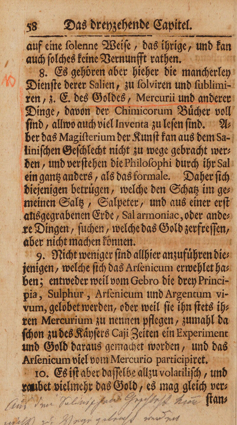 | auf eine eine folenne lenne Weife / d das ih ige, und fan auch ſolches keine 2 ge rathen⸗ nt 8. Es gehören aber hieher die mancherley Wi Dienfte derer Salien, / zu ſolviren und ſublimi- umicorum Buͤcher en ber das Magiſterium der Kunſt kan aus hrs liniſchen Geſchlecht nicht zu wege gebracht wer⸗ ein gantz anders, als das formale. Daher ſich diejenigen betrugen, welche den Scag i im ger meinen Saltz, Salpeter, und aus einer erſt alisgegrabenen Erde, Sal armoniac, oder ande⸗ re Dingen, ſuchen, welche das Gold aesfreffen, 9. Nicht w weniger ſind ali bn die; igen welche ſich das Arſenicum erwehlet ha⸗ ben; entweder weil vom Gebro die drey Princi- pia, Su air ackeatenm und Argentum vi- vum, gelobet werden, oder weil ſie ihn ſtets ih⸗ ren Mercutium zu nennen pflegen, zumahl da ſchon zu des Kaͤyſers Caji Zeiten ein Experiment 10. Es iſt aber daſſelbe allzu volatiliſch 75 und 2 e 7 2 ö 5 up Fr vers EN, FE 1 55 bi A N 7 1 . 4 gab, 7 e N= 75 . Re, BAR