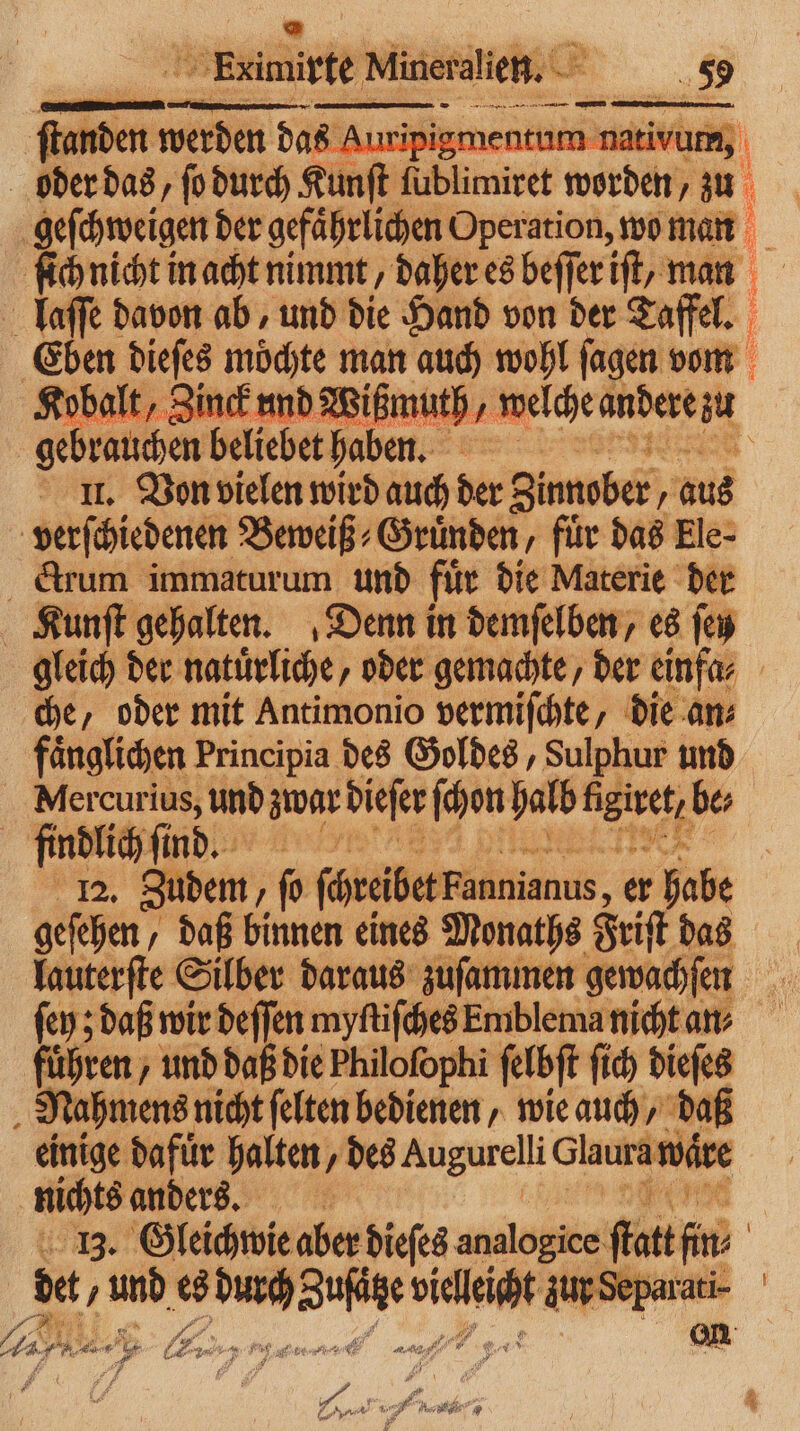 | Eximipte Mineralien. — unden werden das Auripi vum, | lber das, ſo durch Kunst; mtr zer „ 51 | geſchweigen der gefährlichen Operation, wo man ſich nicht in acht nimmt, daher es beſſer iſt, man laſſe davon ab, und die Hand von der Taffel. Eben dieſes moͤchte man auch wohl ſagen vom Kobalt, Zinck und Wißmuth, welche andere M gebrauchen beliebet haben. II. Vor vielen wird auch der Zinnober, 1 aus verſchiedenen Beweiß⸗Gruͤnden, für das Ele- drum immaturum und file die Materie der Kunſt gehalten. Denn in demſelben, es ſey gleich der natürliche, oder gemachte, der einfa⸗ che, oder mit Antimonio vermiſchte, die an⸗ faͤnglichen Principia des Goldes, Sulphur und Nlercurius, und zwar dieſer ſchon halb neren be; findlichſ sind 12. Zudem ſo füreibetFannianus, er habe geſehen⸗ „daß binnen eines Monaths Friſt das lauterſte Silber daraus zuſammen gewachſen ſey; daß wir deſſen myſtiſches Emblema nicht an⸗ fuͤhren, und daß die Philofophi ſelbſt ſich dieſes „Nahmens nicht ſelten bedienen, wie auch, daß einige dafuͤr halten, des Augurelli Glaura vaͤre nichts anders. e . Gleichwie aber dieſes analogice fat fi | det / Pen es — 2 ur Sep | . . VE A Ku, 0 — — u ar 25 Sue ., Ae, *