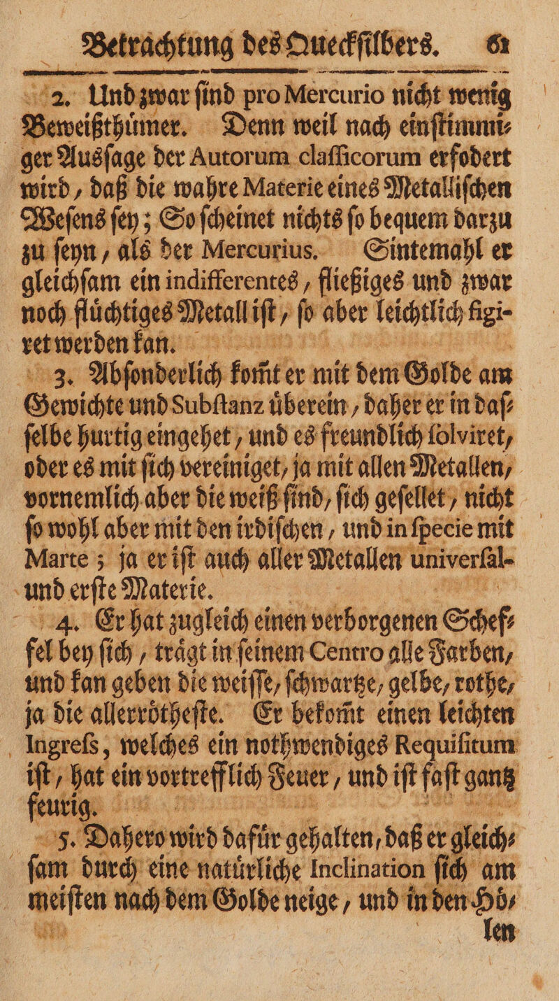 Betrachtung des Queckſbers. a 2 2. Und zwar find pro Mercurio curio nicht wer wenig | B zeweißthuͤmer. Denn weil nach einſtimmi⸗ ger Ausſage der Autorum ı claſſicorum erfodert wird, daß die wahre Materie eines Metalliſchen Weſens ſey; So ſcheinet nichts ſo bequem darzu zu ſeyn, als der Mercurius. Sintemahl er gleichſam ein indifferentes, fließiges und zwar noch fluͤchtiges N etall it, ‚ 100 aber leichtlich 55 ret werden kan. BIS, 3. Abſonderlich bfi er mik dem G Golde am Gewichte und Subfanz uͤberein, daher er in daſ⸗ ſelbe hurtig eingehet/ und es freundlich lolviret, oder es mit ſich vereiniget/ ja mit allen Metallen, vornemlich aber die weiß find, ſich geſellet/ nicht ſo wohl aber mit den irdiſchen, und in fpecie mit Marte; ja er iſt auch aller Metallen univerßl und erſte Materie. 4. Er hat zugleich einen verborgenen Schef fel bey ſich, trägt in feinem Centro alle Farben, und kan geben die weiſſe, ſchwartze, gelbe, zothe, ja die allerrötheſte. Er bekom̃t einen leichten Ingreſs, welches ein nothwendiges Requiſitum e ein vortrefflich Feuer , und iſt faſt gang 5 EN # Br herowird dafür gehalten, daß e er gleich; ſam durch eine natuͤrliche Inclination f ih am meiſten nach dem Golde neige, und inden [