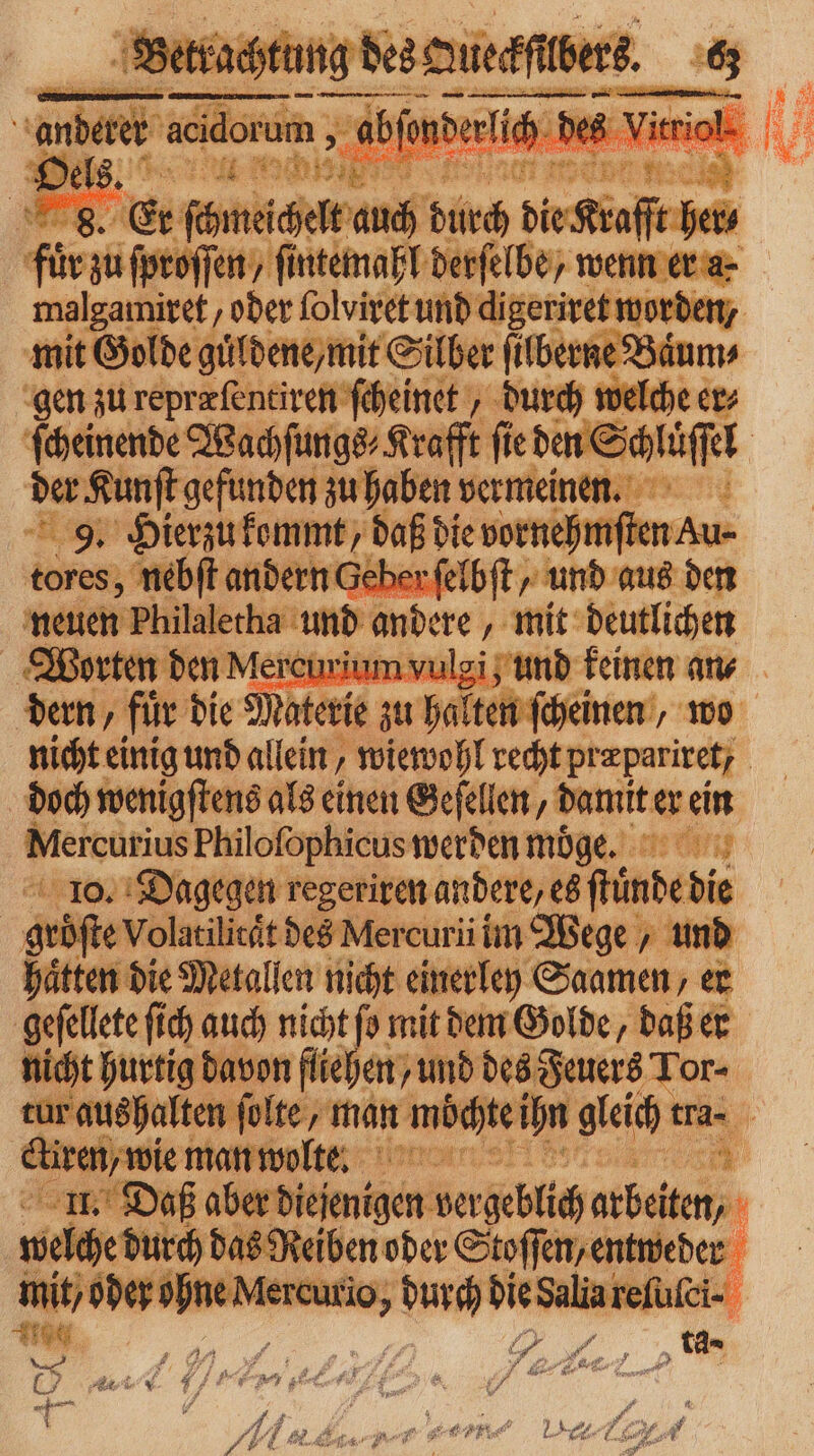 fie ei offen, ern derſelbe / wenn er a. malgamiret/ oder ſolviret und digeriret worden, mit Golde guͤldene/ mit Silber ſilberne Baͤur gen zu repræſentiren ſcheinet, durch welcher ſcheinende Wachſungs⸗Krafft fie a Schafe | der Kunſt gefunden zu haben vermeinen. 9. Hierzu kommt, daß bie vernehmen kur tores, nebſt andern Geberfi neu en Philaletha und andere „ mit dance Worten den Mercuriumv und f dern, für die Mater e zu hates scheme, wo nicht einig und allein, wiewohl recht przparitet; | doch wenigſtens als einen Geſellen, damit er ein Mercutius Philofophicus werden möge. 10. Dagegen regeriren andere, es fündebie are Volatilität des Mercuri im Wege, und Metallen nicht einerley Samen, er | gt fi ch auch nicht fo mit dem Golde, daß er t hurtig davon fliehen / und des Feuers Tor- alten . N 2 hn gleich er tra. a welche durch aden ar eee t od — duc ie Sale Y FE. 4 5 7 7 # 1 J, 7 ge ; Ä4 1 We) Wer f AH A -e e Ai .