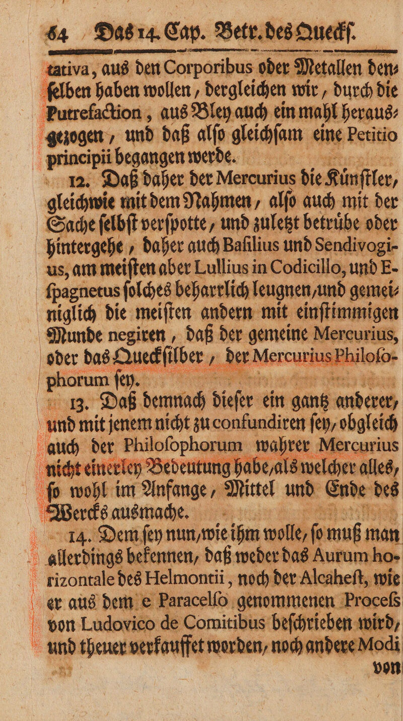 tativa, aus den Cor — 0 der Deinllen dem Wan haben wollen „ dergleichen wir, durch die Putrefaction, aus Bley auch ein mahl heraus⸗ Stiegen „und daß alſo gleichſam ant Petitio ‚‚grineipii i begangen werde. 12. Daß daher n Age die Kunſtler, E 2 —— — am er niglich die meiſten andern mit 33 Munde negiren, daß der gemeine Mercurius oder das Dufilber , der Mercurius Phil Phorum fer. ee 5 21 40 13. Daß demnach dieſer e ein ER a unbe mit Bey arg au aonadicen ſey, obgleich f wahr . 5 5 ir im 8 „ Miel und Ende des Wake aus mache. 8 14. Dem ſey nun/ wie ihm wolle ſonuß man aladin bekennen, daß weder das Aurum ho⸗ rixontale des Helmontii, noch! er Alcaheſt, r ie er aus dem e Paracello genommenen Froceſs von Ludovico de Comitibus beſchrieben u wird, und theuer verkauffet worden, noch andere Modi nr