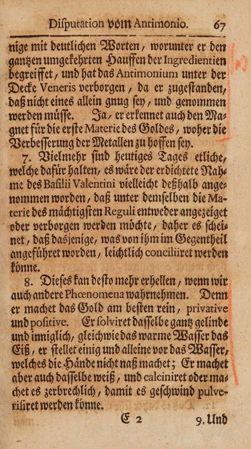 — —— mE mn — — Decke Veneris verborgen, da er zugeſtanden, daß nicht eines allein gnug ſey, und genommen werden muͤſſe. 30, er erkennet auch den Mas gnet fuͤr die erſte Materie des Goldes, woher die Verbeſſerung der Metallen zu hoffen . us ae N nd henfiges nn etliche, REN terie des 2 7 5 Reguli a 2 55 oder verborgen werden möchte, daher es ſchei⸗ net, daß dasjenige, was von ihm im Gegentheil angeführet worden, leichtlich una on) werden könne. 8. Dieſes kan deſto mehr erhellen, wenn wir auch andere Pheenomena wahrnehmen. Denn er machet das Gold am beſten rein, privative und pofitive. Er ſolviret daſſelbe gantz gelinde und inniglich, gleichwie das warme Waſſer das Eiß, er ſtellet einig und alleine vor das Waſſer, welches die Haͤnde nicht naß machet; Er machet aber auch daſſelbe weiß, und caleiniret oder ma⸗ chet es zerbrechlich, damit es wech | Aer werden könne. 1 E 2 5 und