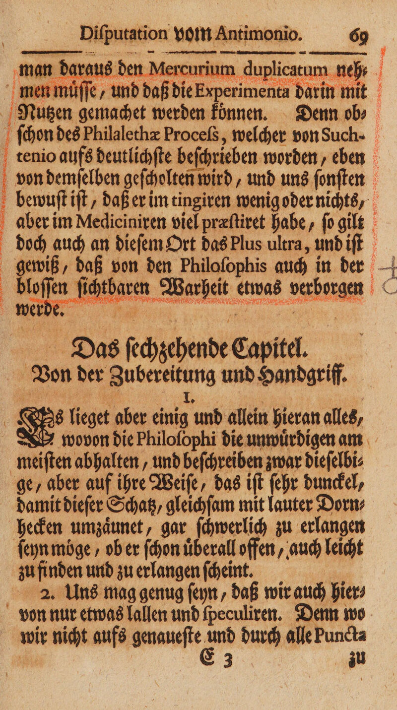 mam arg u de | . m men muͤſſe, ‚und das dien pie dend en | tenio aufs deutlichſte beſchrieben worden, eben von demſelben geſcholten wird ‚und uns ſonſten bewuſt iſt/ daß er im tingiren wenig oder nichts, aber im Mediciniren viel præſtiret habe, ſo gilt | | 4 x Das ſechzehende Capitel. Ven der ee h und Handgriff. 15 lieget aber an und allein hieran alles, meiſten abhalten, und beſchreiben zwar dieſelbi⸗ ge, aber auf ihre Weife, das iſt ſehr dunkel, damit dieſer Schatz, gleichſam mit lauter Dorn⸗ hecken umzaͤunet⸗ gar ſchwerlich zu erlangen ſeyn moge / ob er ſchon überall offen, auch leicht zu finden und zu erlangen ſcheint. 2. Uns mag genug ſeyn, daß wir auch hier⸗ von nur etwas lallen und fpeculiren. Denn wo | wir nicht aufs n gr durch alle Puncta zu