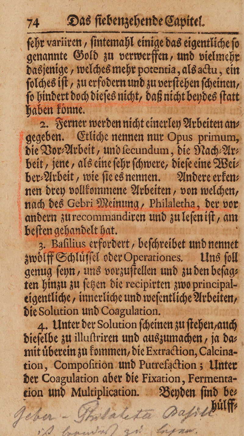 ſehr variiven, ſintemahl * 2 genannte Gold zu verwerffen und vielmehr dasjenige, welches mehr potentia, als actu, ein ſolches iſt, zu erfodern und zu verſtehen ſcheinen, | ſo 1 — dieses niht, da nicht beydes 1a 74 von as eigentlichefo 2. Ferner werden nicht einerley Arbeiten an⸗ | 1 gegeben. Etliche nennen nur Opus primum, die Vor, Arbeit, und lecundum, die Nach⸗Ar⸗ Fr 8 a N RAR it 3. 1 a af 1 ser ber, ö Gef nd net | genug ie uns worzuſtelter und zu den beſag ten hinzu zu ſetzen die recipirten zwo principal eigentliche / innerliche und weſentliche Arbeiten, die Solution und Coagulation. | 4. Unter der Solution ſcheinen zu ſtehen auch dieſelbe zu illuſtriren und auszumachen, ja dar mit überein zu kommen, die Extraction, Caleina- tion, Compoſition und Putrefgction Unter der Coagulation aber die k me Fermenta- tion n und Wr tion. Beyden > e, - ala du DI Pr Ai 4 . 1 Pr * 8 * * N W e. ER,