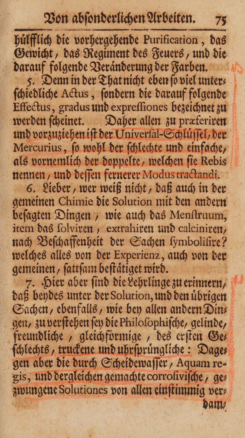 — —— — — — sm hüͤfflich die vorhergehende Purification , das Gewicht, das Regiment des Feuers, und die darauf folgende Veränderung der — an 5. Denn in der That nicht ebenfovielunter ſchiedliche Actus, ſondern die darauf folgende Effectus, gradus und expreſſiones bezeichnet zu abe beinen A a 79 a 8 — F nennen, — nern 6. Lieber, wer weiß nicht, daß auch in der gemeinen Chimie die Solution mit den andern beſagten Dingen, wie auch das Menſtruum, item das ſolviren , extrahiren und calciniren, nach Beſchaffenheit der Sachen Hmboliſire? welches alles von der Experienz, auch von der gemeinen ſattſam beſtaͤtiget wird. 7. Hier aber ſind die Lehrlinge zu erinnern, je daß beydes unter der Solution, und den uͤbrigen Sachen, ebenfalls, wie bey allen andern Din⸗ gen, zu verſtehen ſey diePhilofophifche, gelinde, freundliche, gleichförmige, des erſten Ge⸗ ſchlechts, truckene und uhrſprüngliche: Dage gen aber die durch Se eidewaſſer⸗ „Aquam re. is, und dergleichen ngemachte —— he, ge uſtummig ver⸗ zwingen Solutiones von allen ei
