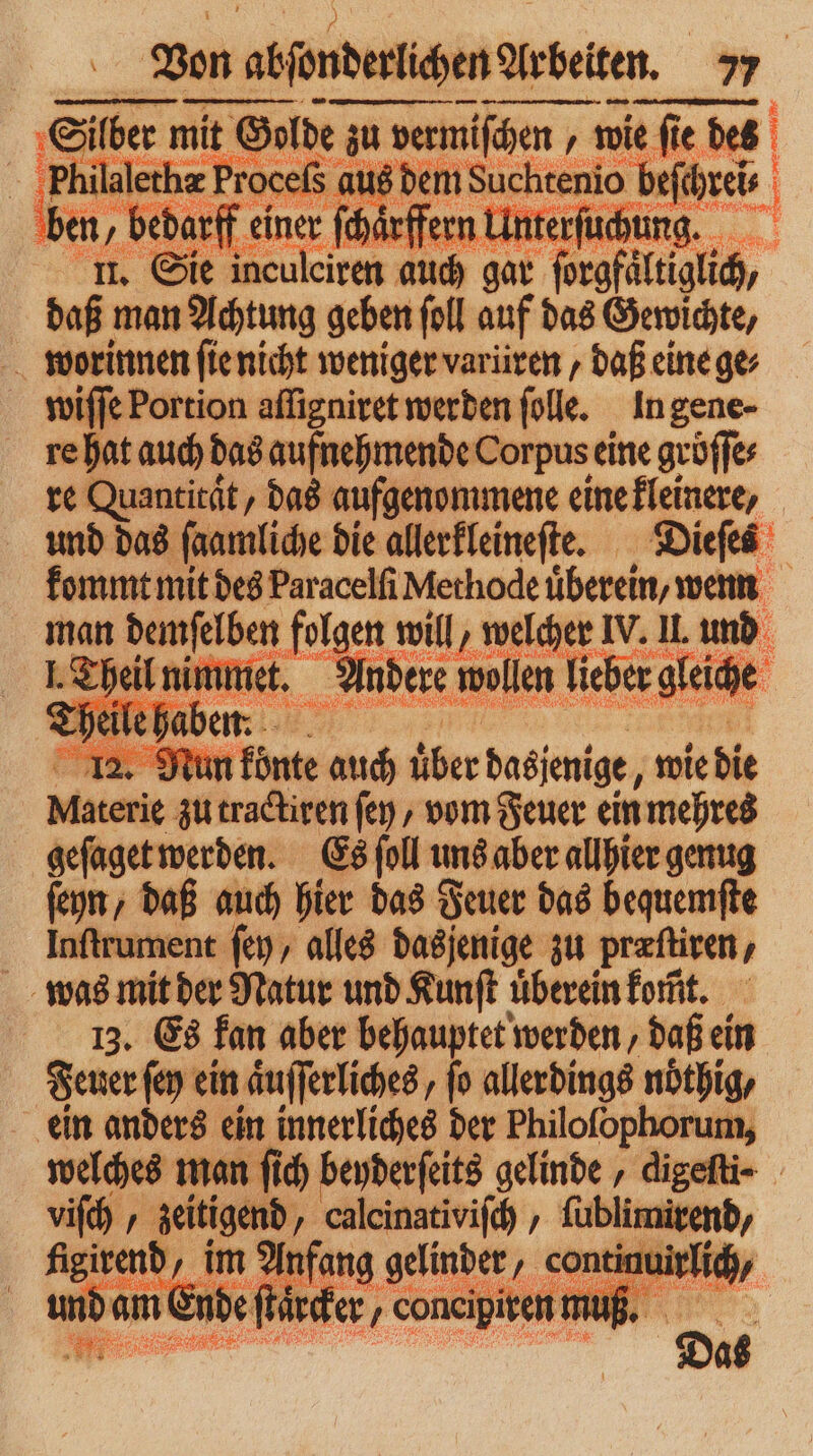e ee K € ber mit Salbe zu zu vermiſchen wie ſie des kl lalethæ Proceſs aus dem Suchtenio befthreis 0 In bedarf e einer ſchärffern Un ter uchung. 1. u. Sie inculeiren auch gar > forgfältiglich, daß man Achtung geben ſoll auf das Gewichte, worinnen ſie nicht weniger varüren, daß eine ge⸗ wiſſe Portion aſſigniret werden ſolle. In gene- re hat auch das aufnehmende Corpus eine gröſſe⸗ re Quantität, das aufgenommene eine kleinere, und das ſaamliche die allerkleineſte. Dieſes kommt mit des Paracelſi Methode uͤberein, wenn man demſelben folgen will, welcher IV. IL und heil . wollen lieber gleiche 12. Nun konte auch über dasjenige, wie die Materie zu tractiren fen , vom Feuer ein i mehres Ki werden. Es ſoll uns aber allhier genug daß auch hier das Feuer das bequemſte latent ſey, alles dasjenige zu Præſtiren ‚ was mit der Natur und Kunſt überein komt. 13. Es fan aber behauptet werden, daß ein Feuer ſey ein aͤuſſerliches, fo allerdings nöthig, ein anders ein innerliches der Philofophorum, welches man ſich beyderſeits gelinde digeſti- viſch / zeitigend, calcinativiſch ‚ 7 figirend, im Anfang gelinder, < ntinuirfich, und am € En de ſtärcker, . coneipiren m Bi e „ ;