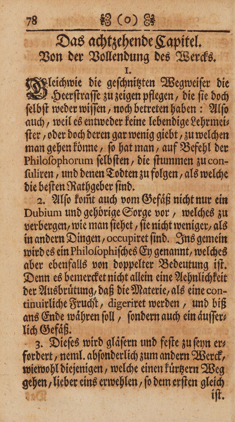 Das achtzehende Kapitel = Von der e des Wercks. e linie die geschnitzten Wegweiser die Heerſtraſſe zu zeigen pflegen, die ſie doch ſelbſt weder wiſſen, noch betreten haben: Alſo auch, weil es entweder keine lebendige Lehrmei⸗ man gehen koͤnne, ſo hat man, auf Befehl der Philofophorum ſelbſten, die ſtummen zu con⸗ ſuliren, und denen Todten zu folgen, als welche | die beften Rathgeber find. 2. Alſo fomt auch vom Gefäß nicht nur ein Dubium und gehoͤrige Sorge vor, welches zu verbergen, wie man ſiehet, ſie nicht weniger, als in andern Dingen, occupiret find. Ins gemein wird es ein Philofophifches Ey genannt, welches aber ebenfalls von doppelter Bedeutung iſt. Denn es bemercket nicht allein eine Aehnlichkeit der Ausbruͤtung, daß die Materie, als eine con- tinuirliche Frucht, digeriret werden, und biß ans Ende waͤhren pl, ſondern auch ein äuſſer⸗ lich Gefäß. 8 a 3. Dieſes wird gläſern und fe te zu ſeyn er⸗ | fordert „neml. abſonderlich zum andern Werck, wiewohl diejenigen, welche einen kuͤtzern Weg * eins erwehlen, ſo dem erſten 011 iſt.