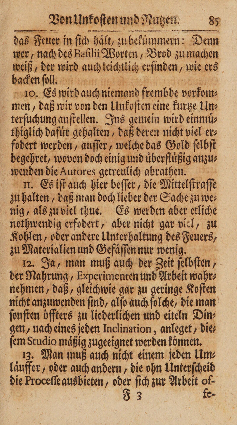 das das Feuer i in ſich halt, zu bekümmern: Denn wer, nach des Baſilii Worten, Brod zu machen weiß, der wird auch leichtlic erfinden wie ers backen ſoll. 10. Es wird . niemand frembde ee men, daß wir von den Unkoſten, eine kurtze Un⸗ terſuchung anſtellen. Ins gemein wird einmuͤ⸗ thiglich dafuͤr gehalten, daß deren nicht viel er fodert werden, auffer, welche das Gold ſelbſt begehret, wovon doch einig und uͤberfluͤßig anzu⸗ wenden die Autores getreulich abrathen. u.. Es iſt auch hier beſſer, die Mittelftraffe | z halten, daß man doch lieber der Sache zu we⸗ nig/ als zu viel thus. Es werden aber etliche nothwendig erfodert, aber nicht gar viel, zu Kohlen, oder andere Unterhaltung des Feuers, au 3 und Gefaͤſſen nur wenig Ja, man muß auch der Zeit ſelbſtn, | der 9 Nahrung, Experimenten und Arbeit wahr⸗ nehmen, daß, gleichwie gar zu geringe Koſten nicht anzuwenden find, alſo auch folche, die man ſonſten öffters zu liederlichen und eiteln Din gen, nach eines jeden Inclination, anleget, die ſem Studio mäßig zugeeignet werden koͤnnen. 13. Man muß auch nicht einem jeden Um⸗ laͤuffer, oder auch andern, die ohn Unterſcheid die Procefie ausbieten, 1 ſich zur Arbeit 3 | | 3 c=