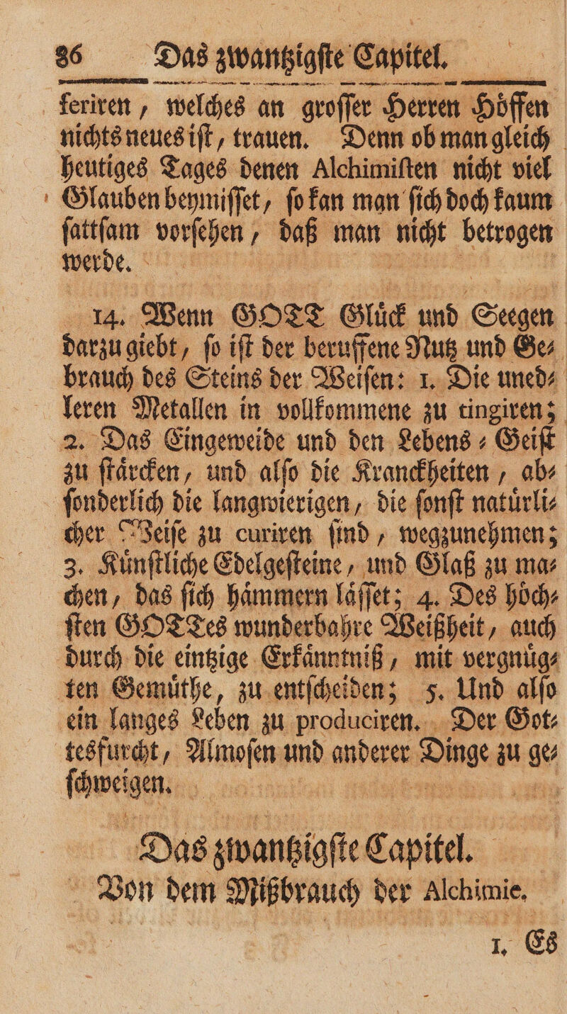 — — — 3 —— a feriren, , welches an groſſer Herren Hoffen nichts neues iſt, trauen. Denn ob man gleich heutiges Tages denen Alchimiſten nicht viel Glauben beymiſſet, ſo kan man ſich doch kaum ge 1 daß man Rn betrogen werd e. 4 14. Wenn GOTT Gluck und Sagen | darzu giebt, fo iſt der beruffene Nutz und Ge⸗ brauch des Steins der Weiſen: 1. Die uned⸗ leren Metallen in vollkommene zu tingiren; 2. Das Eingeweide und den Lebens + Geiſt zu ſtaͤrcken, und alſo die Kranckheiten, ab⸗ ſonderlich die langwierigen, die ſonſt natuͤrli⸗ cher reife zu curiren find , wegzunehmen; 3. Kuͤnſtliche Edelgeſteine, und Glaß zu ma⸗ chen, das fi haͤmmern laͤſſe et; 4. Des hoͤch⸗ ſten GOTTES wunderbahre Weiß heit, auch durch die eintzige Erkaͤnntniß, mit vergnuͤg⸗ ten Gemuͤthe, zu entſcheiden; 5. Und alſo ein langes deben zu produciren. Der Got⸗ tesfurcht, Almoſen und derer dane zu e fang 9 10 Das s zwantzigſte Capitel. Von dem Mißbrauch der Alchimie. 1. Es