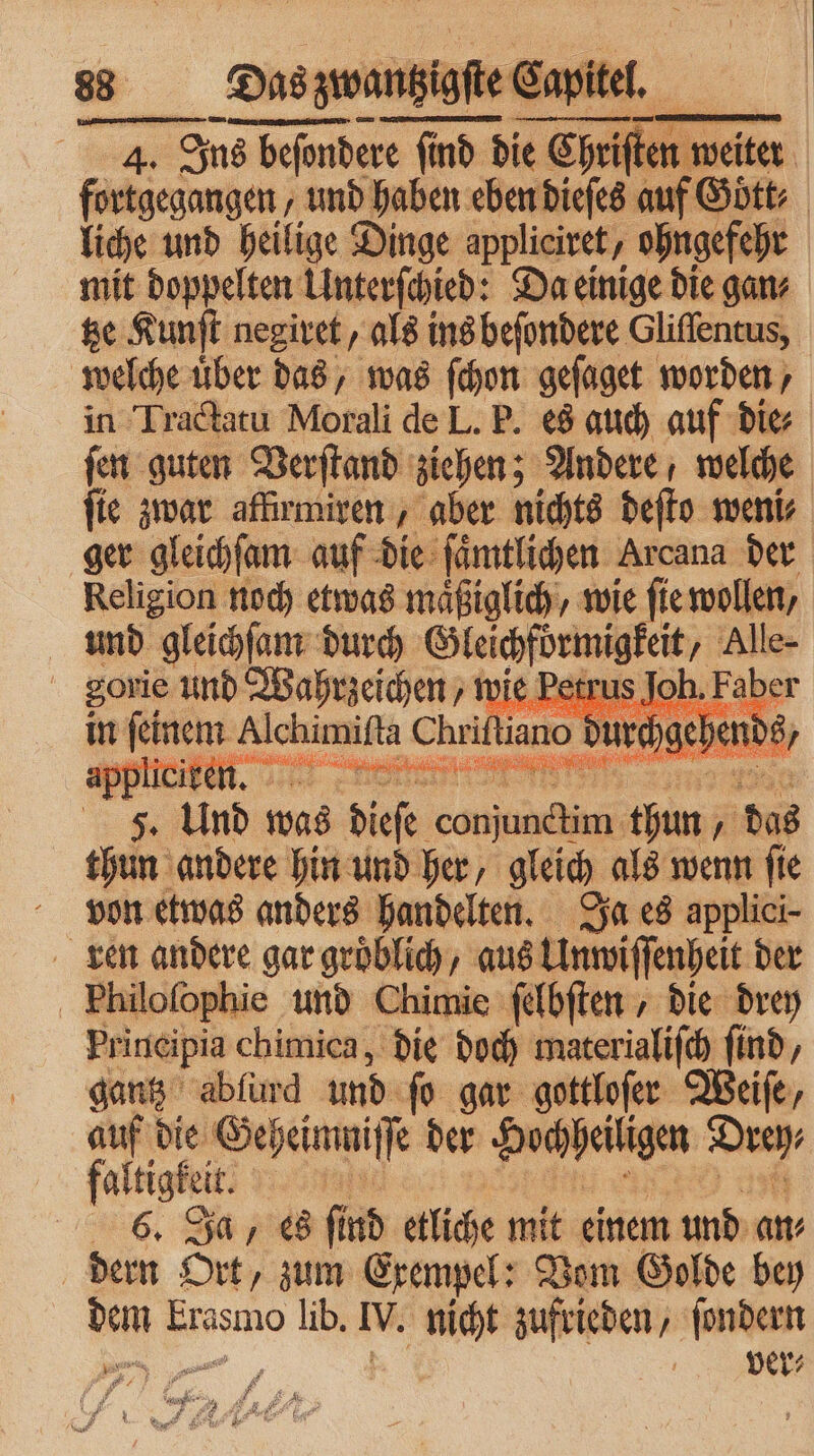 . Ons beſondere find die K Ebene weiter fortgegangen, und haben eben dieſes auf Goͤtt⸗ liche und heilige Dinge appliciret, ohngefehr mit doppelten Unterſchied: Da einige die gan⸗ tze Kunſt negiret, als ins beſondere Gliſſentus, welche uͤber das, was ſchon geſaget worden, in Tractatu Morali de L. P. es auch auf die⸗ ſen guten Verſtand ziehen; Andere welche ſie zwar affirmiren, aber nichts deſto weni⸗ ger gleichſam auf die ſaͤmtlichen Arcana der Religion noch etwas maͤßiglich, wie ſie wollen, und gleichſam durch „ Alle- gorie und Wahrzeichen vie Petrus Joh. F in feinem Achim Ch iano durchgehe. 5 ee 5 RE e 5 | 1 Und was dieſe corner thun A das thun andere hin und her, gleich als wenn ſie von etwas anders handelten. Ja es applici- ren andere gar groͤblich, aus Unwiſſenheit der Fhiloſophie und Chimie ſelbſten , die drey Principia chimica, die doch materialiſch find, gantz abfurd und ſo gar gottloſer Weiſe, er die Geheimni fe der Hochheiligen Dreh, altigkeit. | 6. Ja, es find etliche mit einem und an⸗ dern Ort, zum Exempel: Vom Golde bey dem krasmo lib. IV. nicht zufrieden, ſondern e e a ver⸗ 1 * 8 4 1 dr A 5 N C