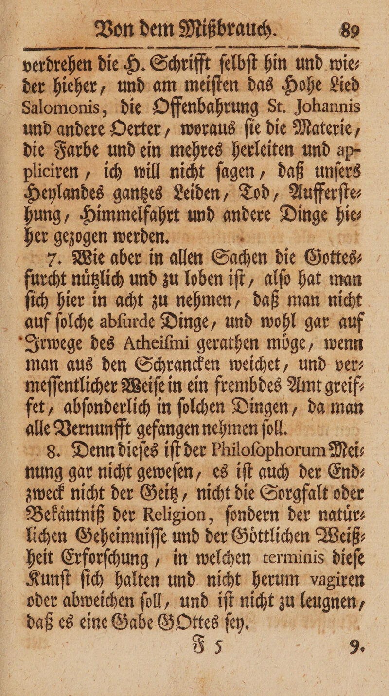 1 Von dem Miß r 5 verdrehen die H. Schrifft Par 50 und wie⸗ der hieher, und am meiſten das Hohe Lied Salomonis, die Offenbahrung St. Johannis und andere Oerter, woraus ſie die Materie, die Farbe und ein mehres herleiten und ap- pliciren, ich will nicht ſagen, daß unſers Heylandes gantzes Leiden, Tod, Aufferſte⸗ hung, Himmelfahrt und andere Dinge bie | her gezogen werden. 7. Wie aber in allen Sachen die Gottes, furcht nuͤtzlich und zu loben iſt, alſo hat man ſich hier in acht zu nehmen, daß man nicht auf ſolche abfürde Dinge, und wohl gar auf Irwege des Atheiſmi gerathen moͤge, wenn man aus den Schrancken weichet, und ver⸗ meſſentlicher Weiſe in ein frembdes Amt greif⸗ fet, abſonderlich in ſolchen Dingen, da man alle Vernunfft gefangen nehmen ſoll. 8. Denn dieſes iſt der Philofophorum Mei f nung gar nicht geweſen, es iſt auch der End» zweck nicht der Geitz, nicht die Sorgfalt oder Bekaͤntniß der Religion, ſondern der natuͤr⸗ lichen Geheimniſſe und der Göttlichen Weiß⸗ heit Erforſchung, in welchen terminis dieſe Kunſt ſich halten und nicht herum vagiren oder abweichen foll, und iſt nicht zu leugnen, daß es eine Gabe . ſey. |