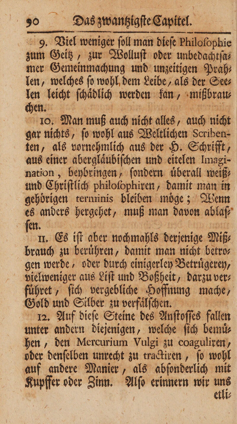 9. Viel weniger ſoll man dieſe Philc ofophie zum Geitz, zur Wolluſt oder unbedachtſa⸗ mer Gemeinmachung und unzeitigen Prah⸗ len, welches fo wohl, dem Leibe, als der See⸗ 00 leicht ſhaͤdlich werden kane, mißbrau⸗ en 10 Man muß auch nicht alles, auch nicht gar nichts, ſo wohl aus Weltlichen Scriben- ten, als vornehmlich aus der H. Schrifft, aus einer aberglaͤubiſchen und eitelen Imagi- nation , reed ſondern überall er gehörigen terminis bleiben möge ; Wenn es anders hergehet, muß man davon ablaß 7 en. f II. Es iſt aber nochmaßte RE Miß brauch zu beruͤhren, damit man nicht betro⸗ gen werde / oder durch einigerley Betruͤgerey, vielweniger aus Liſt und Boßheit, darzu ver⸗ fuͤhret, ſich vergebliche Hoffnung mache / Gold und Silber zu verfaͤlſchen. 12. Auf dieſe Steine des Anſtoſſes fallen unter andern diejenigen, welche ſich bemuͤ⸗ hen, den Mercurium Vulgi zu coaguliren, oder denſelben unrecht zu tractiren, ſo wohl auf andere Manier, als abſonderlich mit Kupffer oder Zinn. Alo erinnern wir = | etli⸗